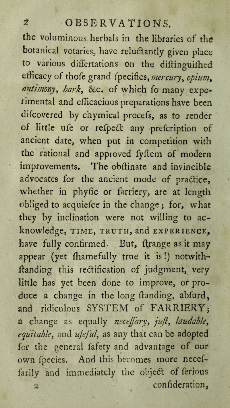 the voluminous herbals in the libraries of th^ botanical votaries^ have reludlantly given place to various differtations on the diftinguiilied efficacy of thofe grand fpecifics, fnercury^ opium^ antimony^ bark^ &c. of which fo many expe- rimental and efficacious preparations have been difcovered by chymical procefs, as to render of little ufe or refped any prefcriptioii of ancient date, when put in competition with the rational and approved fyflem of modern improvements. The obftinate and invincible advocates for the ancient mode of pradtice, whether in phyfic or farriery, are at length obliged to acquiefce in the change; for, what they by inclination were not willing to ac- knowledge, TIME, TRUTH, and EXPERIENCE, have fully confirmed. But, ftrange as it may appear (yet fliamefully true it is!) notwith- jflanding this redification of judgment, very little has yet been done to improve, or pro- duce a change in the long (landing, abfurd, and ridiculous SYSTEM of FARRIERY; a change as equally nece/Jary^ laudahky equitable^ and ujefuly as any that can be adopted for the general fafety and advantage of our own fpecies. And this becomes more necef- farily and immediately the objed of ferious ^ confideration,