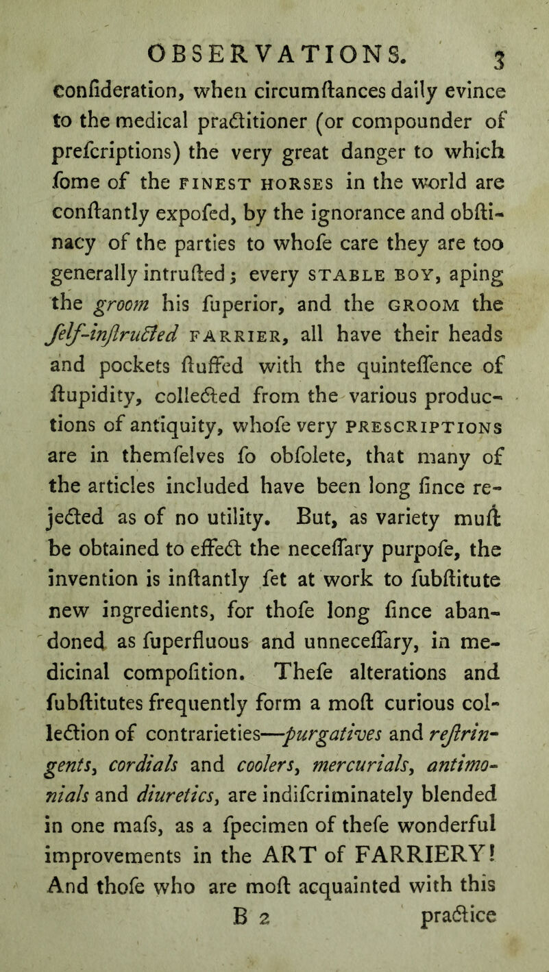 confideration, when circumftances daily evince to the medical praditioner (or compounder of prefcriptions) the very great danger to which fome of the finest horses in the world are conftantly expofed, by the ignorance and obfti- nacy of the parties to whofe care they are too generally intruded s every stable boy, aping the groom his fuperior, and the groom the felf-‘inJlriiEied farrier, all have their heads and pockets duffed with the quinteffence of ftupidity, colieded from the various produc- tions of antiquity, whofe very prescriptions are in themfelves fo obfolete, that many of the articles included have been long fince re- jeded as of no utility. But, as variety muft be obtained to efFed the neceflary purpofe, the invention is inftantly fet at work to fubftitute new ingredients, for thofe long fince aban- doned as fuperfluous and unnecelTary, in me- dicinal compofition. Thefe alterations and fubftitutes frequently form a mod curious col- ledion of contrarieties—purgatives and rejlrin^ gent5y cordials and coolers^ mercurials^ antimo^ nials and diuretics^ are indifcriminately blended in one mafs, as a fpecimen of thefe wonderful improvements in the ART of FARRIERY! And thofe who are mod acquainted with this B 2 pradice