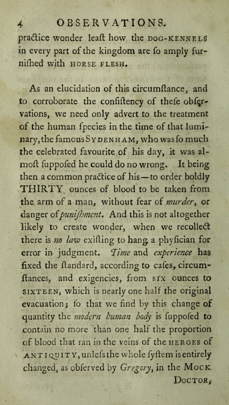 pradice wonder leaft hov/ the dog-kennelS in every part of the kingdom are fo amply fur- niflied with horse flesh. As an elucidation of this circumftancej and to corroborate the confiftency of thefe obfqr- vations, we need only advert to the treatment of the human fpecies in the time of that lumi- nary, the famous Sydenham, who wasfo much the celebrated favourite of his day, it was al- nioft fuppofed he could do no wrong. It being then a common pradice of his—to order boldly THIRTY ounces of blood to be taken from the. arm of a man, without fear of murder^ or danger ofpunijhment. And this is not altogether likely to create wonder, when we recoiled there no law exifling to hang a phyfician for error in judgment, ’Time and experience has fixed the flandard, according to cafes^ circum- fiances, and exigencies, from srx ounces to SIXTEEN, which is nearly one half the original evacuation; fo that we find by this change of quantity the modern human body is fuppofed to contain no more than one half the proportion of blood that ran in the veins of the heroes of ANTIQUIT YjUnlefsthe whole fyftem is entirely changed, as obferved by Gregory^ in the Mock. Doctor,