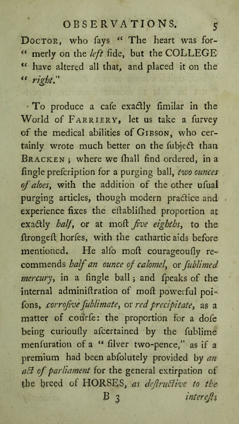 Doctor, who fays The heart was for- merly on the left fidiC, but the COLLEGE have altered all that, and placed it on the right » To produce a cafe exadtly fimilar In the World of Farriery, let us take a furvey of the medical abilities of Gibson, who cer- tainly wrote much better on the fubjecft than Bracken j where we fhall find ordered, in a Angle prefcription for a purging ball, two ounces of aloeSy with the addition of the other ufual purging articles, though modern pradice and . experience fixes the eftabliflied proportion at exadly half^ or at moft fve eighths^ to the ftrongeft horfes, with the cathartic aids before mentioned. He alfo moft courageoufly re- commends half an ounce of calomel^ or fublimed mercury^ in a Angle ball; and fpeaks of the internal adminiftration of moft powerful poi- fons, .corrofve fublimate^ ox red precipitate^ as a matter of courfe: the proportion for a dofe being curioufly afcertained by the fublime menfuration of a ‘‘ filver two-pence,” as if a premium had been abfolutely provided by an aB of parliament for the general extirpation of the breed of HORSES, as deJlruBive to the B 3 interefs