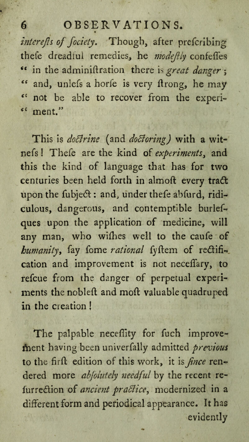 mterejls of Jociety, Though, after prefcrlblng thefe dreadful remedies, he modejily confeffes in the adminiftration there is great danger \ and, unlefs a horfe is very ftrong, he may ‘‘ not be able to recover from the experi- ment.” This is doBrine (and dodtoring) with a wit- nefs! Thefe are the kind of experiments^ and this the kind of language that has for two centuries been held forth in almoft every tradt upon the fubjedl: and, under thefe abfurd, ridi- culous, dangerous, and contemptible burlef- ques upon the application of medicine, will any man, who willies well to the caufe of humanity^ fay fome rational fyftem of reftifi-^, cation and Improvement is not neceffary, to refcue from the danger of perpetual experi- ments the nobleft and moft valuable quadruped in the creation! The palpable neceffity for fuch improve- ment having been univerfally admitted previous to the firft edition of this work, it isfnce ren- dered more abjoiutely tieedful by the recent re- furredlion of ancient praUice^ modernized in a different form and periodical appearance. It has evidently
