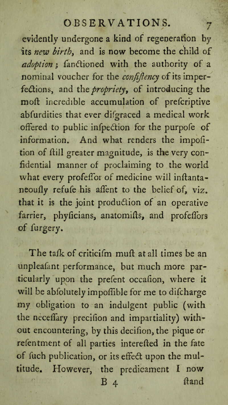 evidently undergone a kind of regeneration by its new birth^ and is now become the child of adoption i fandioned with the authority of a nominal voucher for the confijlency of its imper- fections, and propriety9 of introducing the mofl incredible accumulation of prefcriptive abfurdities that ever difgraced a medical work offered to public infpeCtion for the purpofe of information. And what renders the impofi- tion of (till greater magnitude, is the very con- fidential manner of proclaiming to the world what every profeffor of medicine will inftanta- neoufly refufe his alfent to the belief of, viz. that it is the joint production of an operative farrier, phyficians, anatomifts, and profeffors of furgery. The tafk of criticifm muft at all times be an unpleafant performance, but much more par- ticularly upon the prefent occafion, where it will be abfolutely impoffible for me to difeharge my obligation to an indulgent public (with the neceffary precifion and impartiality) with- out encountering, by this decifion, the pique or refentment of all parties interefted in the fate of fuch publication, or its effeCt upon the mul- titude. However, the predicament I now B 4 ftand
