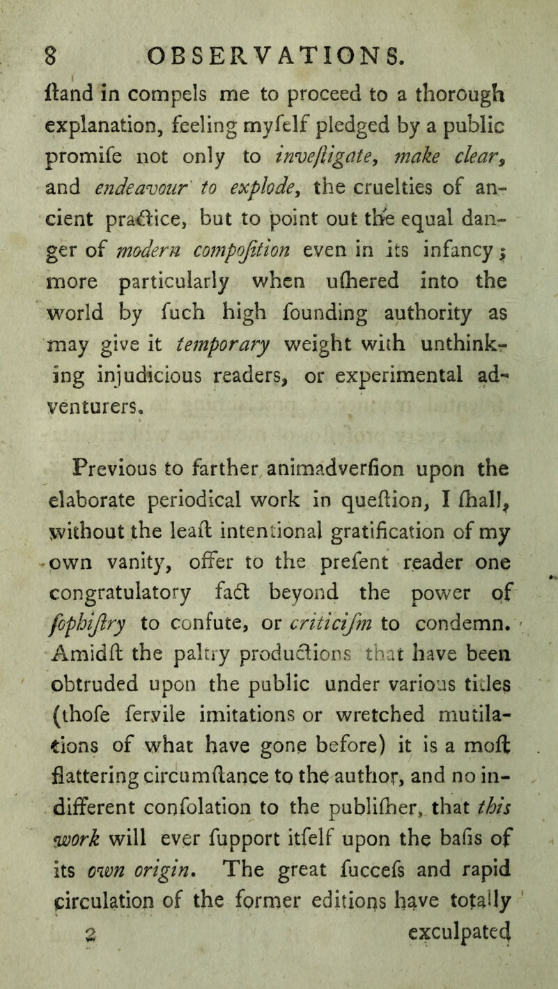 I Hand in compels me to proceed to a thorough explanation, feeling myfelf pledged by a public promife not only to invejligate^ make clear^ and endeavour to explode^ the cruelties of an- cient practice, but to point out the equal dan- ger of modern compofjton even in its infancy ^ more particularly when uthered into the world by fuch high founding authority as may give it temporary weight with unthink- ing injudicious readers, or experimental ad- venturers. Previous to farther animadverfion upon the elaborate periodical work in queftion, I fhall, without the lead: intentional gratification of my -pwn vanity, offer to the prefent reader one congratulatory fadl beyond the power of fophijiry to confute, or criticifm to condemn. Amidft the paltry productions that have been obtruded upon the public under various tides (thofe feryile imitations or wretched mutila- tions of what have gone before) it is a moft flattering circumflance to the author, and no in- different confolation to the publiffier, that this fuoork will ever fupport itfelf upon the bafis of its own origin. The great fuccefs and rapid circulation of the former editions have totally Z exculpated