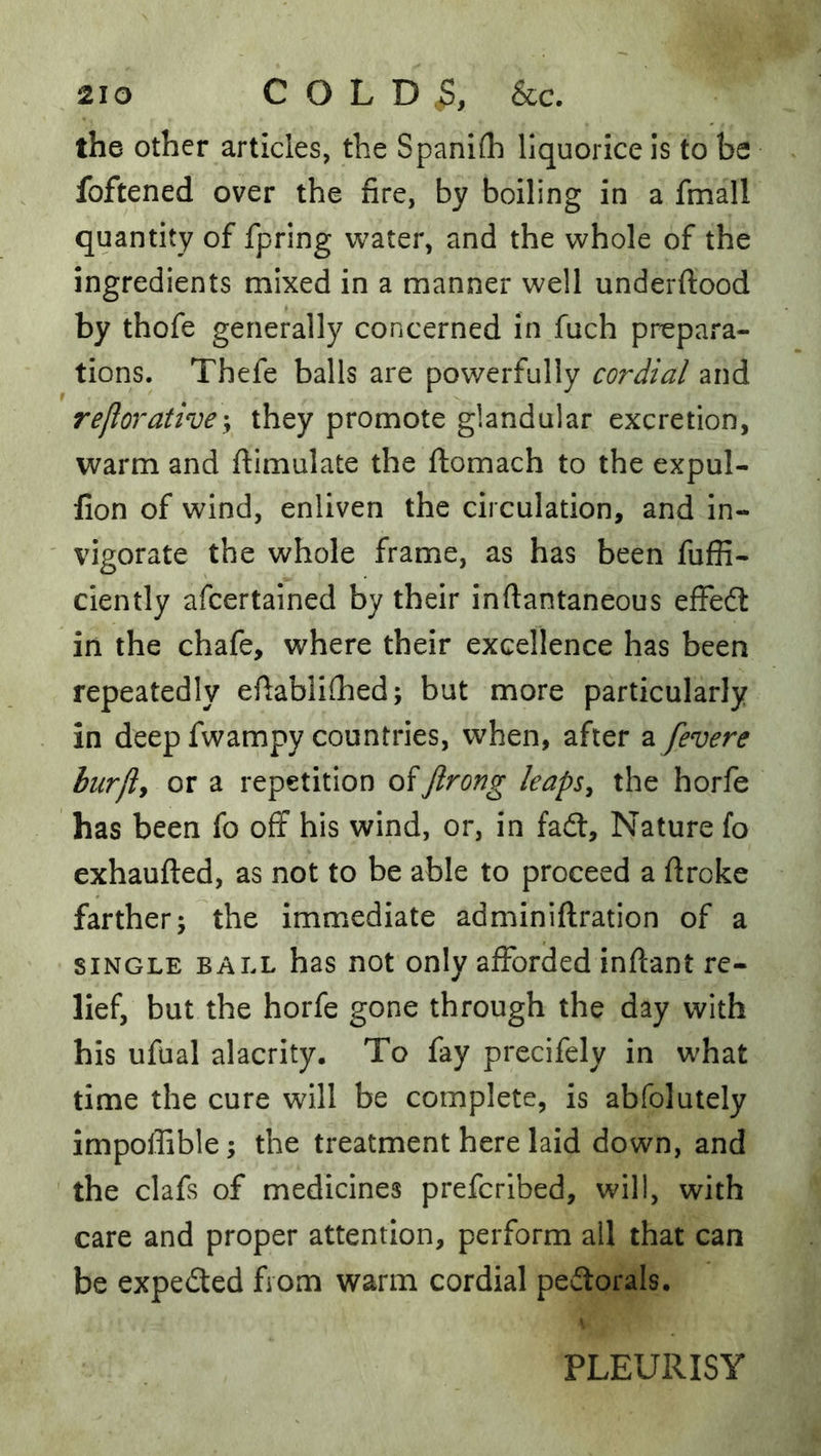 the other articles, the Spanifh liquorice is to be foftened over the fire, by boiling in a fmall quantity of fpring water, and the whole of the ingredients mixed in a manner well underftood by thofe generally concerned in fuch prepara- tions. Thefe balls are powerfully cordial and reflorative-y they promote glandular excretion, warm and ftimulate the ftomach to the expul- fion of wind, enliven the circulation, and in- vigorate the whole frame, as has been fuffi- ciently afcertained by their inftantaneous efFedt in the chafe, where their excellence has been repeatedly efiabihhed; but more particularly in deep fwampy countries, when, after a fevere burfly or a repetition of Jlrong leapSy the horfe has been fo off his wind, or, in fadt. Nature fo exhaufted, as not to be able to proceed a firoke farther; the immediate adminiftration of a SINGLE BALL has not Only afforded inftant re- lief, but the horfe gone through the day with his ufual alacrity. To fay precifely in what time the cure will be complete, is abfolutely impoffible; the treatment here laid down, and the clafs of medicines prefcribed, will, with care and proper attention, perform all that can be expedled from warm cordial pedtorals. PLEURISY