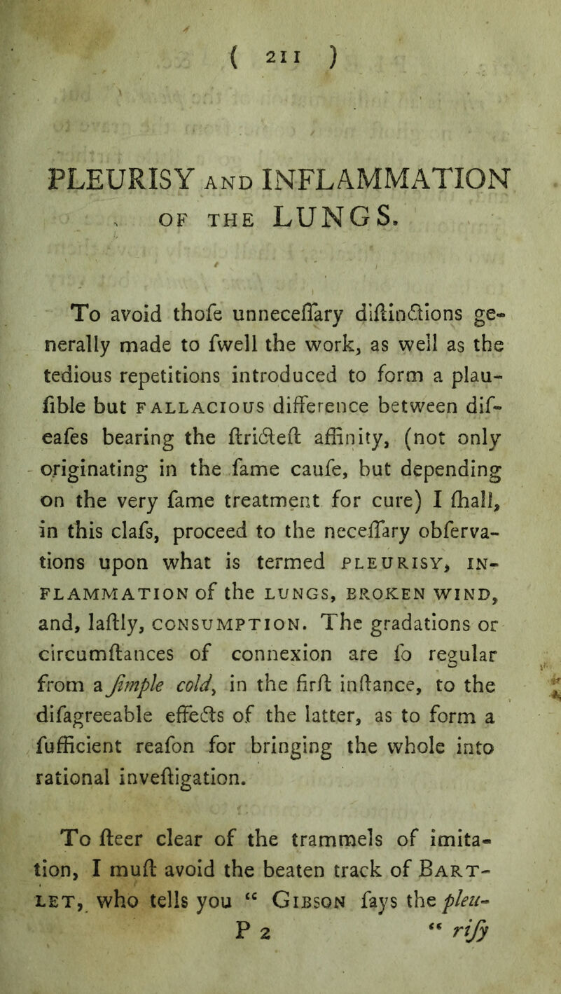 PLEURISY AND INFLAMMATION OF THE LUNGS. To avoid thofe unneceflary dlftindlons ge- nerally made to fwell the work, as well as the tedious repetitions introduced to form a plau- fible but FALLACIOUS difference between dif- eafes bearing the ftri6left affinity, (not only - originating in the fame caufe, but depending on the very fame treatment for cure) I fhali, in this clafs, proceed to the neceffary obferva- tions upon what is termed pleurisy^ in- flammation of the LUNGS, BROKEN WIND, and, laftly, consumption. The gradations or circumftances of connexion are fo regular from a Jirnple cold^ in the firff inftance, to the difagreeable effects of the latter, as to form a fufficient reafon for bringing the whole into rational inveftigation. To fleer clear of the trammels of imita- tion, I muff avoid the beaten track of Bart- let, who tells you Gibson fays the P 2 rify