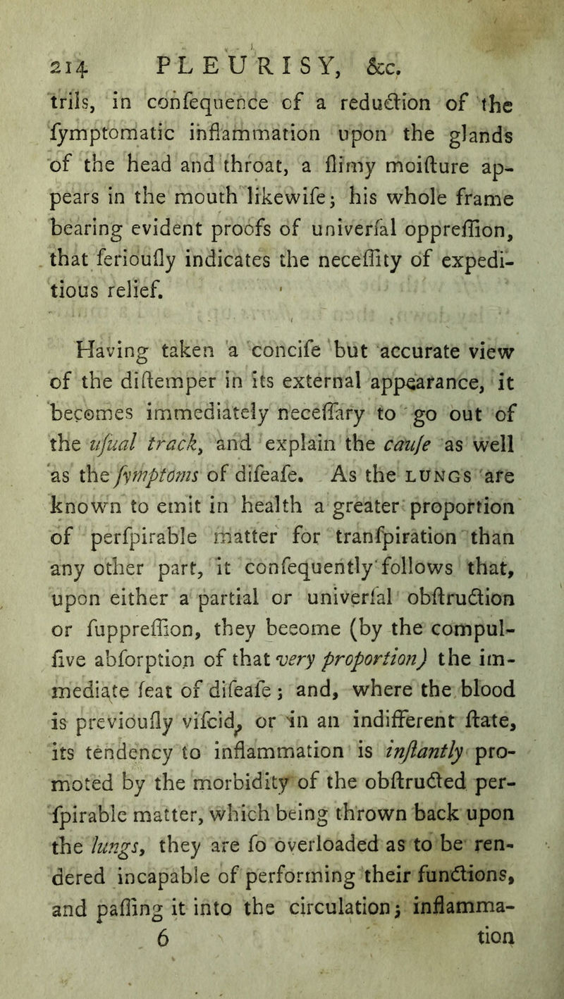 triis, in confequence cf a redudion of the lymptomatic inflammation upon the glands of the head and throat, a flimy moifture ap- pears in the mouth likewife; his whole frame bearing evident proofs of univerfal oppreffion, that ferioufly indicates the neceflity of expedi- tious relief. Having taken 'a concife but accurate view of the diftemper in its external appearance, it becomes immediately neceffary to go out of the lijual tracks and explain the catife as well as the fymptoms of difeafe. As the lungs are known to emit in health a greater proportion of perfpirable matter for tranfpiration than any other part, it confequently'follows that, upon either a partial or univerlal obftrudlion or fuppreflion, they become (by the compul- flve abforption cf ih^ivery proportion) the im- mediate feat of difeafe ; and, where the blood is previoufly vifcid^ or in an indifferent ftate, its tendency to inflammation is injlantly pro- moted by the morbidity of the obftrudled per- fpirable matter, which being thrown back upon the lungSy they are fo overloaded as to be ren- dered incapable of performing their fundions, and palling it into the circulation 5 inflamma- 6 tion