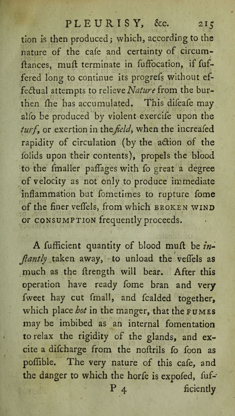 tion IS then produced; which, according to the nature of the cafe and certainty of circum- ftances, muft terminate in fuffocation, if fuf- fered long to continue its progrefs without ef- fectual attempts to loYitvclSIature ivom the bur- then Ihe has accumulated. This difeafe may alfo be produced by violent exercife upon the turfy or exertion in thefields when the increafed rapidity of circulation (by the action of the folids upon their contents), propels the blood to the fmaller paffages with fo great a degree of velocity as not only to produce immediate inflammation but fometimes to rupture fome of the finer veflels, from which broken wind or consumption frequently proceeds. I A fufficlent quantity of blood mull be Jlantly taken away, • to unload the veflels as much as the flrength will bear. After this operation have ready fome bran and very fweet hay cut fmall, and fcalded together, which place hot in the manger, that the fumes may be imbibed as an internal fomentation to relax the rigidity of the glands, and ex- cite a difcharge from the noftrils fo foon as poflible. The very nature of this cafe, and the danger to which the horfe is expofed, fuf- P 4 ficiently