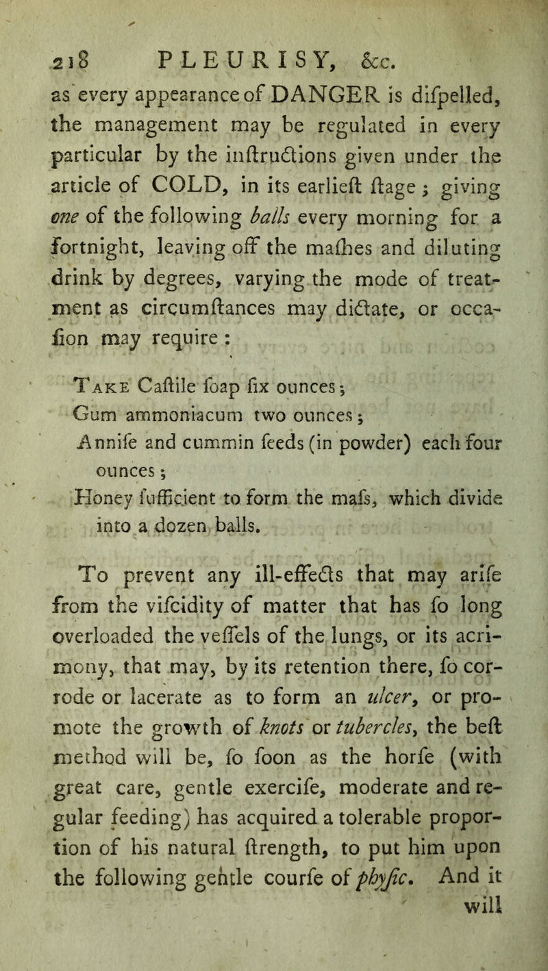 as'every appearance of DANGER is difpelled, the management may be regulated in every particular by the inftrudions given under the article of COLD, in its earlieft ftage; giving €ne of the following balls every morning for a fortnight, leaving oif the maflies and diluting drink by degrees, varying the mode of treat- ment as circumftances may didate, or occa- lion may require : Take Caftile foap fix ounces; Gum ammoniacum two ounces; i\nnife and cummin feeds (in powder) each four ounces; Honey fuffiejent to form the mafs, which divide into a dozen balls. To prevent any ill-effeds that may arlfe from the vifeidity of matter that has fo long overloaded the veffels of the lungs, or its acri- mony, that may, by its retention there, fo cor- rode or lacerate as to form an ulcer^ or pro- mote the growth of knots oi tubercles^ the beft method will be, fo foon as the horfe (with great care, gentle exercife, moderate and re- gular feeding) has acquired a tolerable propor- tion of his natural ftrength, to put him upon the following gehtle courfe of phyjic. And it will