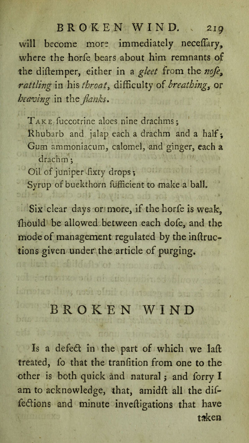 will become more immediately neceflary, wHere the horfe bears about him remnants of the diftemper, either in a gleet from the nofe^ rattling in his throaty difficulty of breathings or heaving in the jlanh. Take fuccotrine aloes nine drachms; Rhubarb and jalap each a drachm and a half; Gum ammoniacum, calomeb and ginger, each a drachm; Oil of juniper fixty drops; Syrup of buckthorn fufficient to make a ball. Six clear days on more, if the horfe is weak, fhould be allowed between each dofe, and the mode of management regulated by the inftruc- tions given under the article of purging. BROKEN WIND Is a defeft In the part of which we laft treated, fo that the tranfitlon from one to the other is both quick and natural; and forry I am to acknowledge, that, amidft all the dif- fedions and minute inveftigations that have t^ken