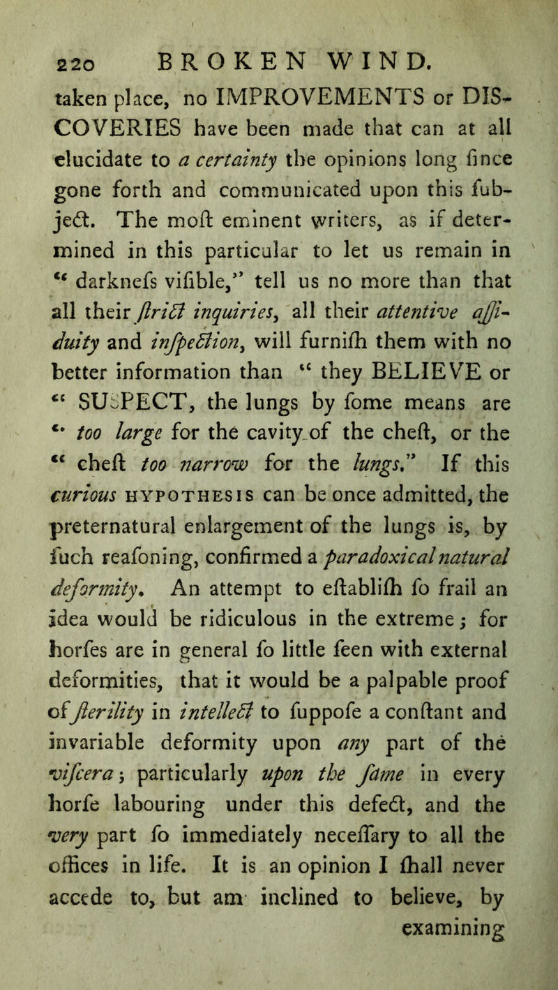 taken place, no IMPROVEMENTS or DIS- COVERIES have been made that can at all elucidate to a certainty the opinions long fince gone forth and communicated upon this fub- je(S. The moft eminent writers, as if deter- mined in this particular to let us remain in darknefs vifible,’* tell us no more than that all theiry?r/{^ inquiries^ all their attentive aJjU Juity and in/peBion^ will furnifh them with no better information than they BELIEVE or SUSPECT, the lungs by fome means are too large for the cavity.of the cheft, or the ** cheft too narrow for the lungs,'* If this curious HYPOTHESIS can be once admitted, the preternatural enlargement of the lungs is, by fuch reafoning, confirmed a paradoxical natural deformity. An attempt to eftablifh fo frail an idea would be ridiculous in the extreme; for horfes are in general fo little feen with external deformities, that it would be a palpable proof of Jlerility in intelledi to fuppofe a conftant and invariable deformity upon any part of the vifcera-, particularly upon the fame in every liorfe labouring under this defedl, and the very part fo immediately neceftary to all the offices in life. It is an opinion I fhall never accede to, but am inclined to believe, by examining