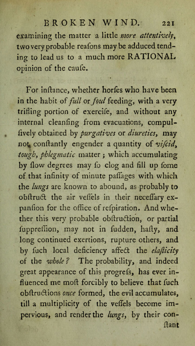 I examining the matter a little more attentl^vely^ two very probable reafons maybe adduced tend- ing to lead us to a much more RATIONAL opinion of the caufe. For inftance, whether horfes who have been in the habit of full or foul feeding, with a very trifling portion of exercife, and without any internal clcanfing from evacuations, compul- iively obtained by purgatives or diureticsy may nol^ conftantly engender a quantity of vifeid^ ioughy phlegmatic matter ; which accumulating by flow degrees may fo clog and fill up fome of that infinity of minute pafTages with which the lungs are known to abound, as probably to obftruft the air veflels in their necelTary ex- panfion for the office of refpiration. And whe- ther this very probable obftruftion, or partial fuppreffion, may not in fudden, hafly, and long continued exertions, rupture others, and by fuch local deficiency affedl the elaflicity of the whole ? The probability, and indeed great appearance of this progrefs, has ever in- fluenced me mofl: forcibly to believe that fuch obftruftions once formed, the evil accumulates, till a multiplicity of the veflfels become im- pervious, and render the lungSy by their con- flant