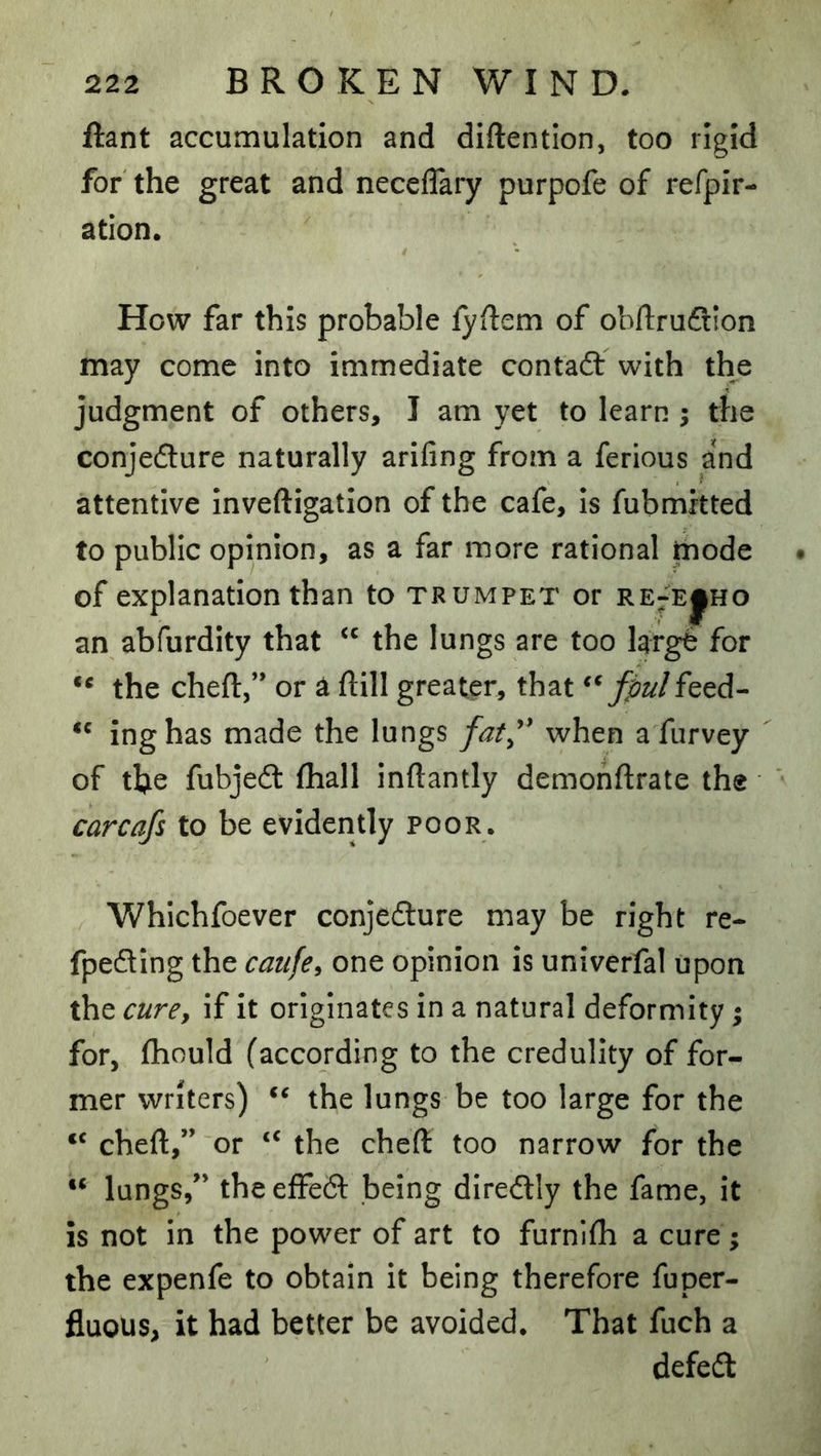 ftant accumulation and diftentlon, too rigid for the great and neceflary purpofe of refpir- ation. How far this probable fyfiem of obllruftion may come into immediate contaft with the judgment of others, I am yet to learn ; the conjeflure naturally arifing from a ferious and attentive inveftigation of the cafe, is fubmitted to public opinion, as a far more rational fnode of explanation than to trumpet or re^e^ho an abfurdity that the lungs are too large for ** the chert,” or ^ rtill greater, that fpulfeed- inghas made the lungs when a fiirvey of the fubjecrt fhall inrtantly demonrtrate the carcafs to be evidently poor. Whichfoever conjedlure may be right re- fpecrting the caufe, one opinion is univerfal upon the cure, if it originates in a natural deformity; for, fliould (according to the credulity of for- mer writers) the lungs be too large for the “ chert,” or the chert too narrow for the “ lungs,” the effedf being diredly the fame, it is not in the power of art to furnlrti a cure; the expenfe to obtain it being therefore fuper- fluous, it had better be avoided. That fuch a defedt