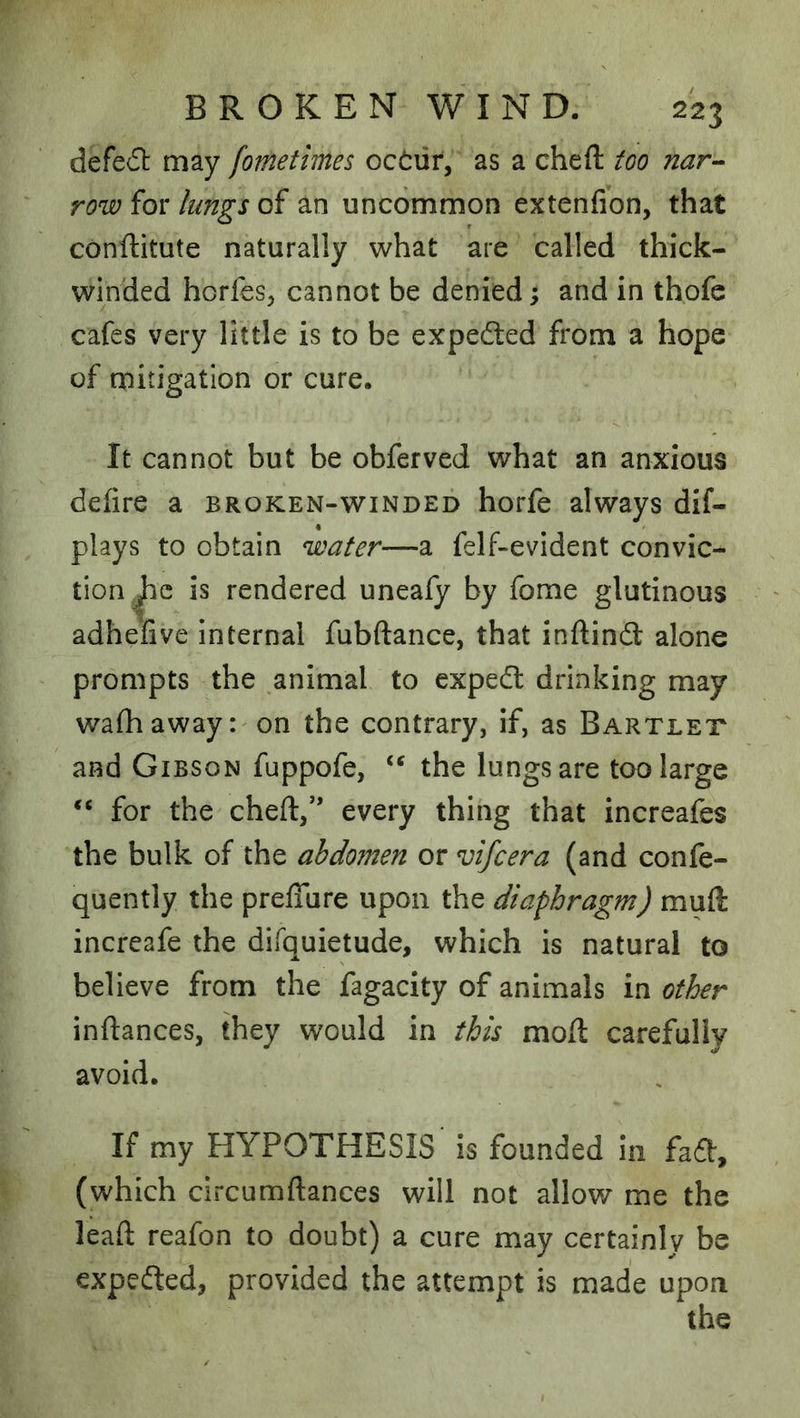defeil may fometimes oc(i:uf, as a cheft too nar-- row for lungs of an uncommon extenfion, that conftitute naturally what are called thick- winded horfes, cannot be denied; and in thofe cafes very little is to be expected from a hope of mitigation or cure. It cannot but be obferved what an anxious defire a broken-winded horfe always dif- plays to obtain water—a felf-evident convic- tion is rendered uneafy by fome glutinous adhefive internal fubftance, that inftindl alone prompts the animal to expedl drinking may wafiiaway: on the contrary, if, as Bartlet and Gibson fuppofe, the lungs are too large for the cheft,*’ every thing that increafes the bulk of the abdomen or vifcera (and confe- quently the preflure upon the diaphragm) muft increafe the difquietude, which is natural to believe from the fagacity of animals in other inftances, they would in this moft carefully avoid. If my HYPOTHESIS is founded in faft, (which circumftances will not allow me the leaft reafon to doubt) a cure may certainly be expedted, provided the attempt is made upon the