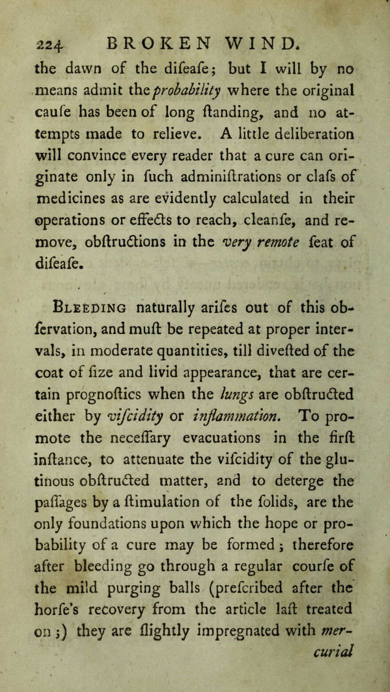 the dawn of the difeafe; but I will by no .means admit ihzprobability where the original caufe has been of long (landing, and no at- tempts made to relieve. A little deliberation will convince every reader that a cure can ori- ginate only in fuch adminiftrations or clafs of medicines as are evidently calculated in their operations or efFedls to reach, cleanfe, and re- move, obftrudtions in the very remote feat of difeafe. Bleeding naturally arifcs out of this ob^ fcrvation, and muft be repeated at proper inter- vals, in moderate quantities, till diverted of the coat of fize and livid appearance, that are cer- tain prognoftics when the lung^ are obftrudted either by vifcidity or infammathn. To pro- mote the neceflary evacuations in the lirrt: inftance, to attenuate the vifcidity' of the glu- tinous obftrufted matter, and to deterge the paflages by a rtimulation of the folids, are the only foundations upon which the hope of pro- bability of a cure may be formed; therefore after bleeding go through a regular courfe of the mild purging balls (prefcribed after the horfe’s recovery from the article laft treated on 3) they are (lightly impregnated with mer- curial