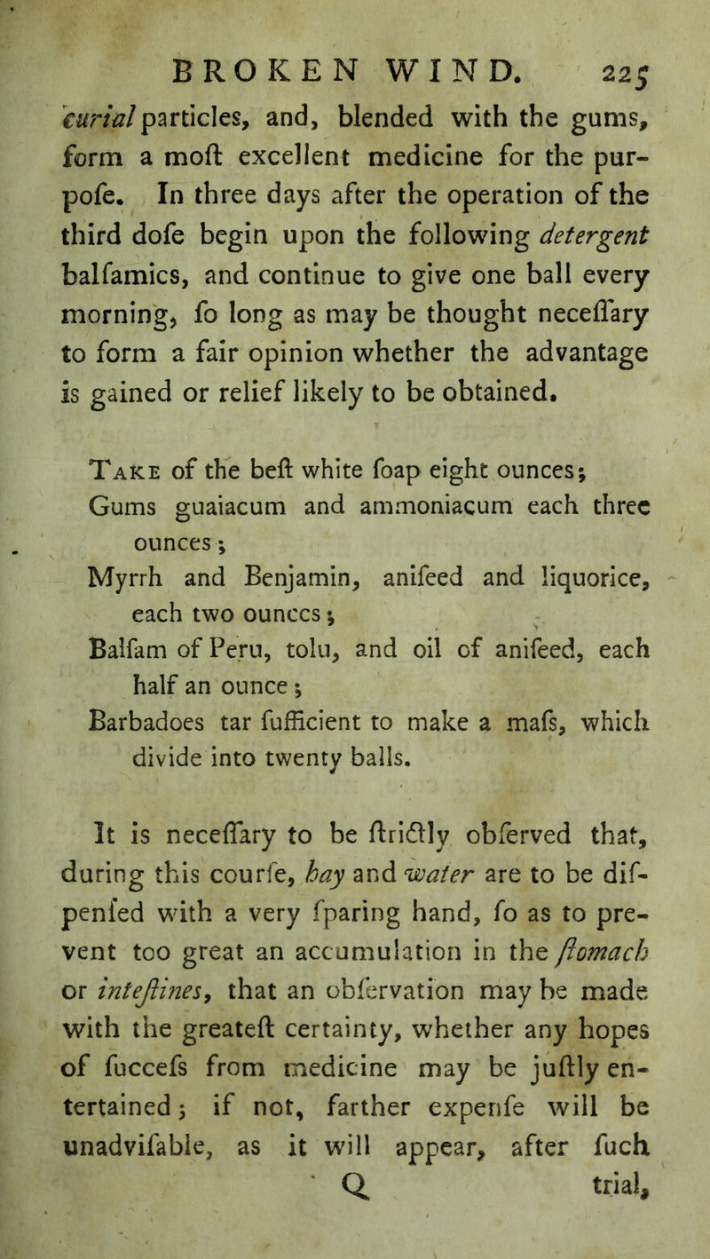 curinlparticles, and, blended with the gums, form a moft excellent medicine for the pur- pofe. In three days after the operation of the third dofe begin upon the following detergent balfamics, and continue to give one ball every morning) fo long as may be thought neceflary to form a fair opinion whether the advantage is gained or relief likely to be obtained. Take of the beft white foap eight ounces; Gums guaiacum and ammoniacum each three ounces; Myrrh and Benjamin, anifeed and liquorice, each two ounces; Balfam of Pern, toln, and oil of anifeed, each half an ounce *, Barbadoes tar fufficient to make a mafs, which divide into twenty bails. It is neceflary to be flridlly obferved that, during this courfe, hay and water are to be dif- penfed with a very fparing hand, fo as to pre- vent too great an accumulation in the fiomach or intejlinesy that an obfervation may be made with the greatefl: certainty, whether any hopes of fuccefs from medicine may be juftly en- tertained 3 if not, farther experife will be unadvifable, as it will appear, after fuch Q, trial.