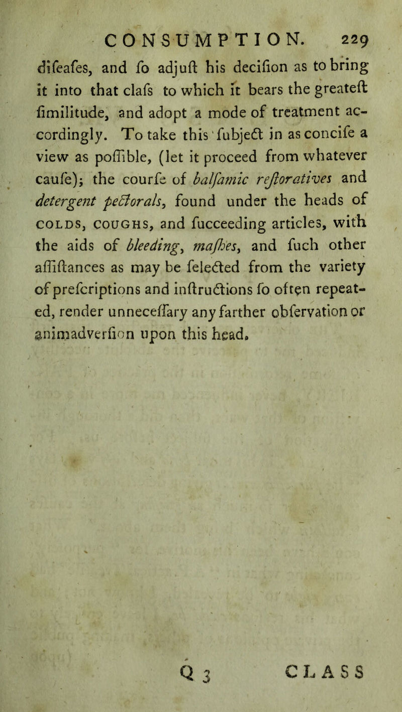 I CONSUMPTION. 229 difeafes, and fo adjuft his decifion as to bring it into that clafs to which it bears the greateft fimilitude, and adopt a mode of treatment ac- cordingly. To take this'fubjedl in asconcife a view as poflible, (let it proceed from whatever caufe); the courfe of balfamic rejioratives and detergent pe^orals^ found under the heads of COLDS, COUGHS, and fucceeding articles, with the aids of bleedings ma/h'esy and fuch other affiftances as may be feledted from the variety of preferiptions and inftrudtions fo often repeat- ed, render unneceffary any farther obfervation or animadverfion upon this head. Q CLASS