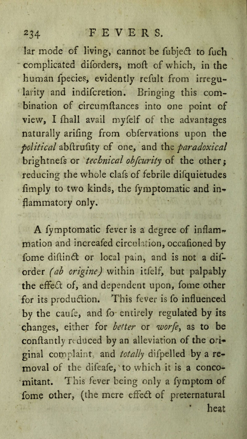 lar mode of living, cannot be fubjed to fuch “ complicated diforders, moft of which, in the human fpecies, evidently refult from irregu- larity and indifcretion. Bringing this com- bination of circumftances into one point of view, I ihall avail myfeif of the advantages naturally arifing from obfervations upon the political abftrufity of one, and the paradoxical brightnefs or ^technical obfcurity of the other; reducing the whole clafs of febrile difquietudes fimply to two kinds, the fymptomatic and in- flammatory only, A fymptomatic fever is a degree of inflam- mation and increafed circulation, occafioned by fome diftindl or local pain, and is not a dis- order (ab origine) within itfelf, but palpably the eflfeft of, and dependent upon, fome other for its production. This fever is fo influenced by the caufe, and fo entirely regulated by its changes, either for better or worfe^ as to be conflantly reduced by an alleviation of the ori- ginal complaint, and totally difpelled by a re- moval of the difeafe,'to which it is a conco- mitant. This fever being only a fymptom of fome other, (the mere effeCl of preternatural heat
