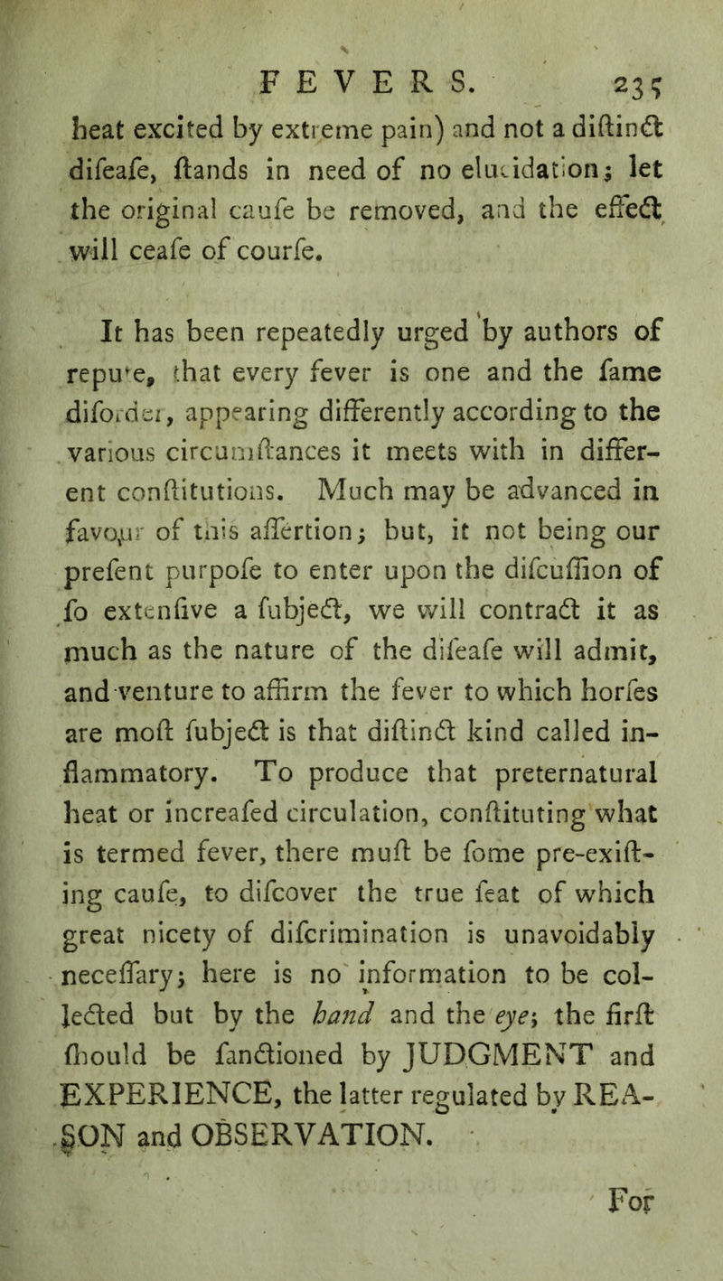 FEVERS. ' 23? heat excited by extreme pain) and not a diftin^l difeafe, {lands In need of no elucidation; let the original caufe be removed, and the effeft will ceafe of courfe. It has been repeatedly urged by authors of repute, that every fever is one and the fame difordei, appearing differently according to the various circumftances it meets with in differ- ent conftitutions. Much may be advanced in favo^ur of tnis affertion; but, it not being our prefent purpofe to enter upon the difeuffion of fo extenfive a fubjedl, we will contrafl: it as much as the nature of the difeafe will admit, and venture to affirm the fever to which horfes are mod fubjed is that diftind kind called in- flammatory. To produce that preternatural heat or increafed circulation, conftituting what is termed fever, there muft be fome pre-exlft- ing caufe, to difeover the true feat of which great nicety of diferimination is unavoidably neceffary; here is no'information to be col- leded but by the hand and the eye\ the iirft fl^ioLild be fandioned by JUDGMENT and EXPERIENCE, the latter regulated by REA- SON and OBSERVATION. For