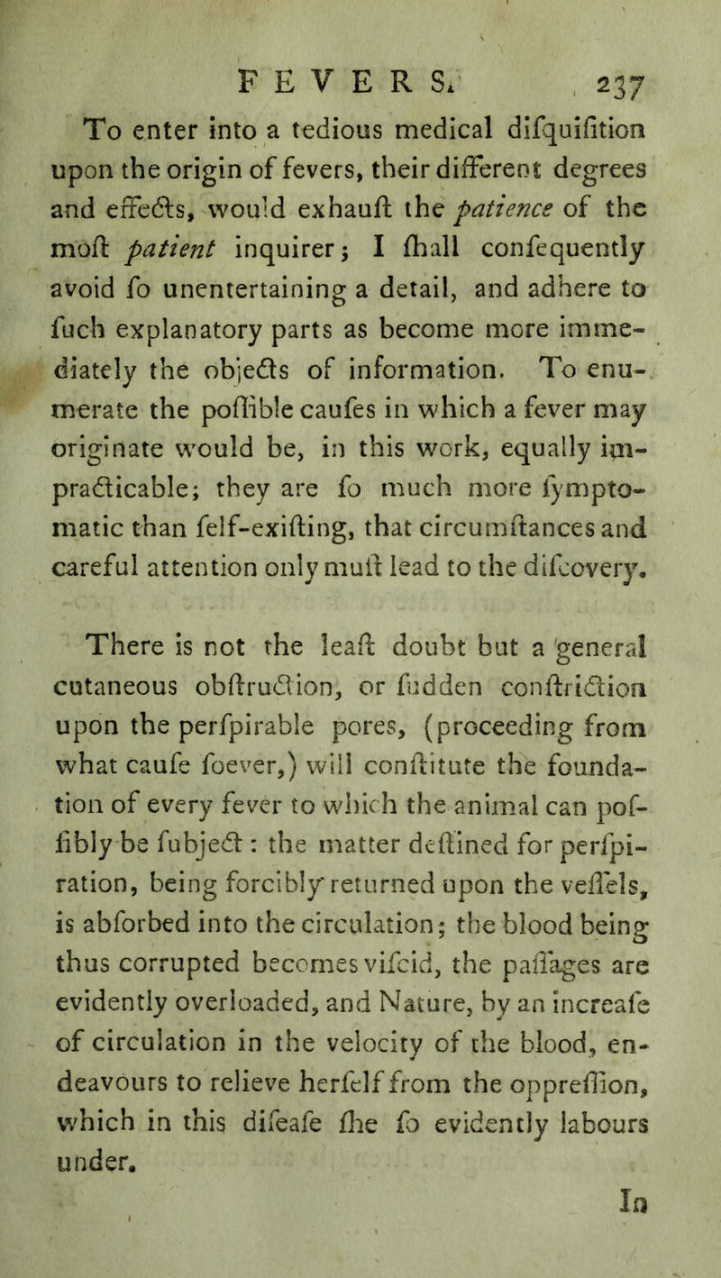 To enter into a tedious medical difquifition upon the origin of fevers, their different degrees and erfcdfs, would exhauft the patience of the mofl patient inquirer; I fhall confequently avoid fo unentertaining a detail, and adhere to fuch explanatory parts as become more imme- diately the objeds of information. To enu- merate the poffible caufes in which a fever may originate would be, in this work, equally im- pradicable; they are fo much more fympto- niatic than felf-exifting, that circumftances and careful attention only mult lead to the difeovery. There is not the leaff doubt but a general cutaneous obffrudion, or fudden conlfridion upon the perfpirable pores, (proceeding from what caufe foever,) will conflitute the founda- tion of every fever to which the animal can pof- fiblybe fubjed : the matter defined forperfpi- ration, being forcibly returned upon the veflels, is abforbed into the circulation ; the blood being thus corrupted becomes vifeid, the paiTages are evidently overloaded, and Nature, by an increafe of circulation in the velocity of the blood, en- deavours to relieve herfelf from the opprefion, which in this difeafe fl:ie fo evidently labours under. In