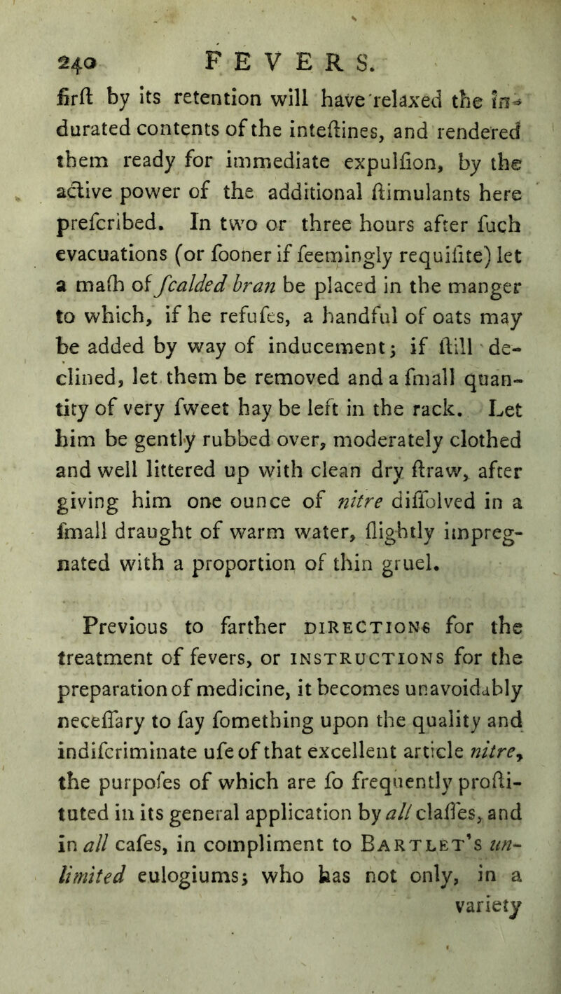 firfi: by its retention will have relaxed the durated contents of the inteftines, and rendered them ready for immediate expulfion, by the active power of the additional ftimulants here prefcribed. In two or three hours after fuch evacuations (or fooner if feemingly requilite) let a malh of fcalded bran be placed in the manger to which, if he refufes, a handful of oats may be added by way of inducement 3 if ftill de- clined, let them be removed andafmall quan- tity of very fweet hay be left in the rack. Let him be gently rubbed over, moderately clothed and well littered up with clean dry ftraw, after giving him one ounce of nhre diffoived in a fmall draught of warm water, flighily impreg- nated with a proportion of thin gruel. Previous to farther directions for the treatment of fevers, or instructions for the preparation of medicine, it becomes unavoidably neceffary to fay fomething upon the quality and indifcrimlnate ufeof that excellent article nitrey the purpofes of which are fo frequently prodi- tuted in its general application by ^//clafles, and in all cafes, in compliment to Bartlet’s un-^ limited eulogiums; who has not only, in a variety