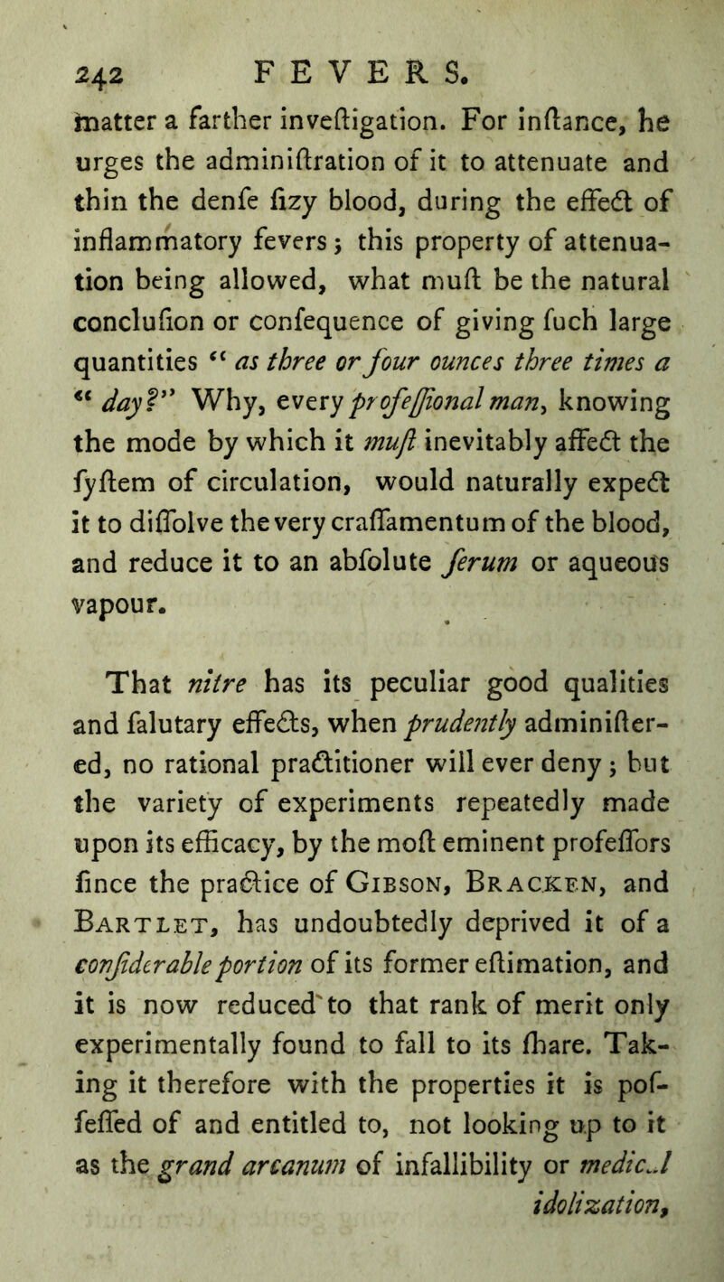 matter a farther inveftigation. For inftance, he urges the adminiftration of it to attenuate and thin the denfe fizy blood, during the efFedt of inflammatory fevers; this property of attenua- tion being allowed, what mufl: be the natural conclufion or confequence of giving fuch large quantities as three or four ounces three times a dayV^ Why, profeUionalman^ knowing the mode by which it mufl inevitably affedt the fyftem of circulation, would naturally expedt it to diflblve the very craflamentum of the blood, and reduce it to an abfolute ferum or aqueous vapour. That nitre has its peculiar good qualities and falutary effedls, when prudently adminifter- ed, no rational pradlltioner will ever deny; hut the variety of experiments repeatedly made upon its efficacy, by the mofl: eminent profeflors fince the pradi:ice of Gibson, Bracken, and Bartlet, has undoubtedly deprived it of a confdtr able portion of its former eftimation, and it is now reducedto that rank of merit only experimentally found to fall to its fliare. Tak- ing it therefore with the properties it is pof- fefled of and entitled to, not looking up to it as the grand arcanum of infallibility or medic J idolization.