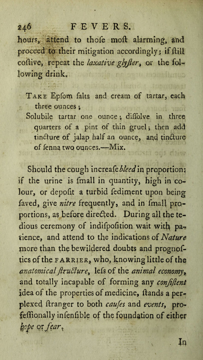 hourSa attend to thofe moft alarming, and proceed to their mitigation accordingly; ifftilt coftive, repeat the laxative glyjler^ or the fol- lowing drink. Take Epfom falts and cream of tartar, each three ounces ; Solubile tartar one ounce; diflblve in three quarters of a pint of thin gruel; then add tincture of jalap half an ounce, aqd tindure of fenna two oqnces.—Mix. Should the cough increafe^/^d'^in proportion; if the urine is fmall in quantity, high in co- lour, or depofit a turbid fedioient upon being faved, give nitre frequently, and in fmall pro- portions, as before diredled. During all the te- dious ceremony of indifpofition wait with pa-? tience, and attend to the indications of Nature more than the bewildered doubts and prognof- tics of the F ARRiE^i? who, knowing little of the anatomical JiruBure^ lefs of the animal economyy and totally incapable of forming any conjiftent idea of the properties of medicine, (lands a per- plexed (Iranger to both caujes and eventSy pro- felTionally infenfible of the found^ition of cither Ip^o^e oyfear,^ In