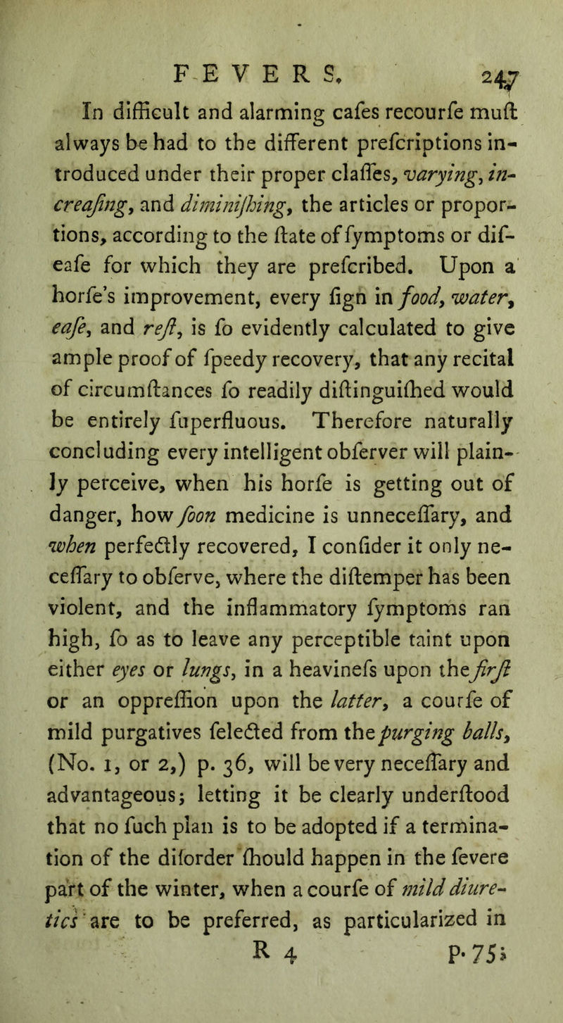 In difficult and alarming cafes recourfe muft always be had to the different prefcriptions In- troduced under their proper claffes, varying^ in-- creajingy and diminijhingy the articles or propor- tions, according to the ftate of fymptoms or dif- eafe for which they are prefcribed. Upon a' horfe’s improvement, every fign m foody water^ eafey and rejly is fo evidently calculated to give ample proof of fpeedy recovery, that any recital of circumftances fo readily diftinguiffied would be entirely fuperfluous. Therefore naturally concluding every intelligent obferver will plain-- ly perceive, when his horfe is getting out of danger, how foon medicine is unneceffary, and when perfedlly recovered, I confider it only ne- ceffary to obferve, where the diftemper has been violent, and the inflammatory fymptoms ran high, fo as to leave any perceptible taint upon either eyes or lungs^ in a heavinefs upon thejirjl or an oppreffion upon the lattery a courfe of mild purgatives feledted from xhtpurging ballsy (No. 1, or 2,) p. 36, will be very neceffary and advantageous; letting it be clearly underftood that no fuch plan is to be adopted if a termina- tion of the dilorder ffiould happen in the fevere part of the winter, when a courfe of mild diure- tics'to be preferred, as particularized in R 4 P-75i