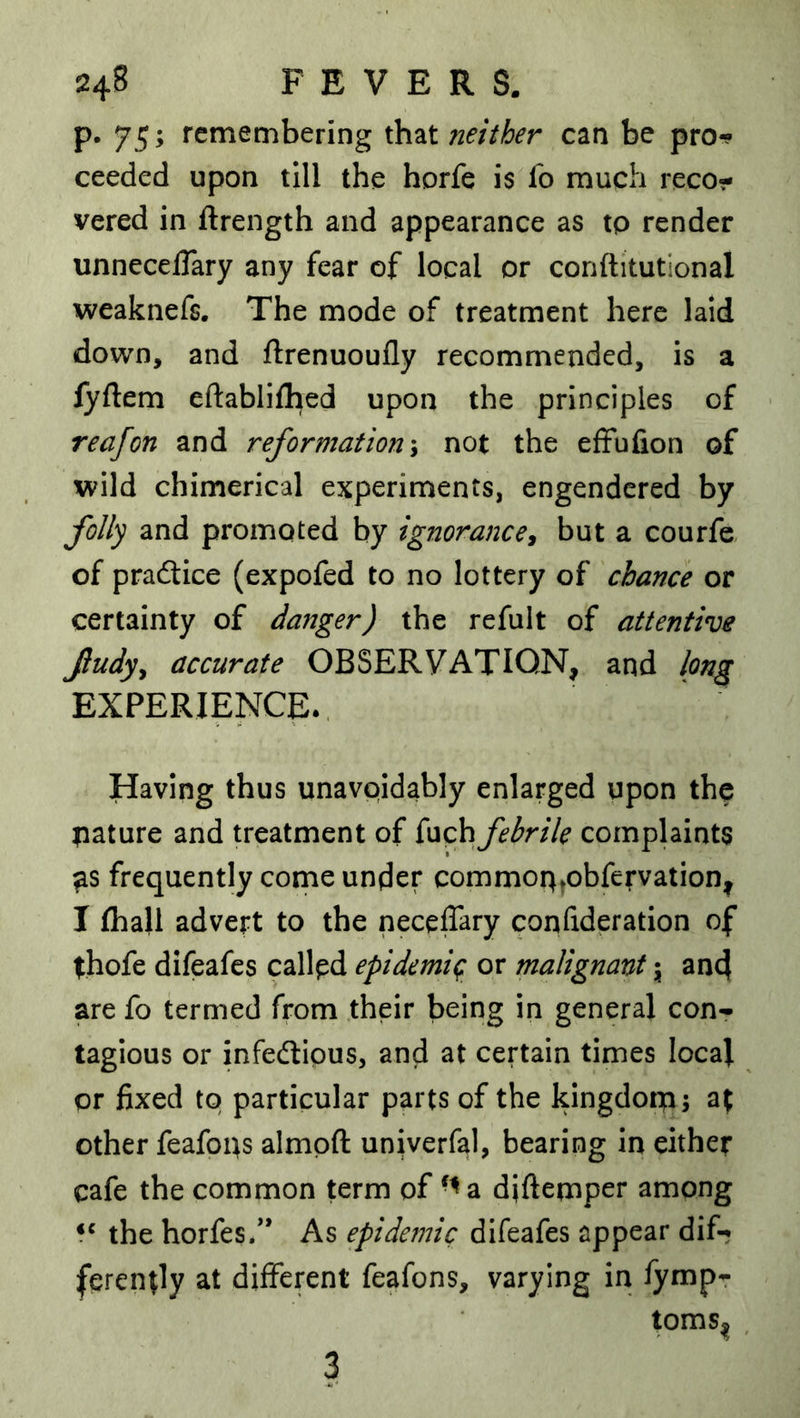 p. 75; remembering that neither can be pro*? ceeded upon till the horfe is fo much reco- vered in ftrength and appearance as to render unnecelTary any fear of local or conftitutlonal weaknefs. The mode of treatment here laid down, and ftrenuoufly recommended, is a fyftem eftablifhed upon the principles of reafon and reformation y not the effufion of wild chimerical experiments, engendered by folly and promoted by ignorance^ but a courfe, of practice (expofed to no lottery of chance or certainty of danger) the refult of attentive fudyy accurate OBSERVATION, and long EXPERIENCE., Having thus unavoidably enlarged upon the mature and treatment of febrile complaints ^s frequently come under commoq^obfervation, I (hall advert to the neceffary confideration of thofe difeafes callpd epidemit; or malignant \ and are fo termed from their being in general con- tagious or infedlious, and at certain times local or fixed to particular parts of the kingdorp; at other feafops almpft univerfal, bearing in either cafe the common term of '^a diftemper among the horfes/* As epidemic difeafes appear dif- ferently at different feafons, varying in fympr toms^ 3
