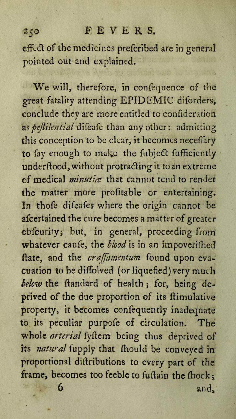 effcd of the medicines prefcribed are in general pointed out and explained. We will, therefore, in confequence of the great fatality attending EPIDEMIC diforders, conclude they are more entitled to confideration pejlilential difeafe than any other: admitting this conception to be clear, it becomes neceflary to fay enough to make the fabjedl fufficiently underftood, without protradling it to an extreme of medical minutia that cannot tend to render the matter more profitable or entertaining. In thofe difcafes where the origin cannot be afcertained the cure becomes a matter of greater cbfcurity; but, in general, proceeding fromi whatever canfe, the blood is in an impoverilhed ftate, and the cra£dme72tum found upon eva- cuation to be dilTolved (or liquefied) very much below the ftandard of health; for, being de- prived of the due proportion of its ftimulative property, it becomes confequently inadequate to its peculiar purpofe of circulation. The whole arterial fyftem being thus deprived of its natural fupply that fliould be conveyed in proportional diftributions to every part of the frame, becomes too feeble to fuftain the Ihockj 6 and.