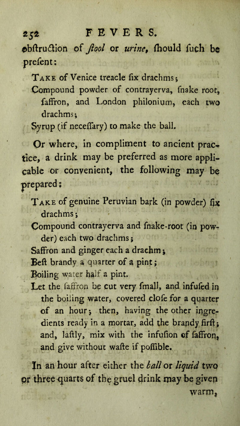 tst obftrudlon of Jiool or urine, ihould fuch be prefent: Take of Venice treacle fix drachms; •Compound powder of contrayerva, fnake root, faffron, and London philonium, each two drachms; Syrgp (if neceffary) to make the ball. Or where, in compliment to ancient prac-^ tice, a drink may be preferred as more appli- cable or convenient, the following may be Take of genuine Peruvian bark (in powder) fiic drachms; Compound contrayerva and fnakc-root (in pow- der) each two drachms; Saffron and ginger each a drachm j Beft brandy a quarter of a pint; Boiling water h^lf a pint. Let the faifron cut very fmall, and infufed in the boiling water, covered clofc for a qgarter of an hour; then, having the other ingre- dients ready in a mortar, add the brapdyfirft; and, laftly, mix with the infufton of faffron, and give without wafte if poffible. In an hour after either the ia/i or liquid two pr three quarts of the gruel drink may be givep warm,