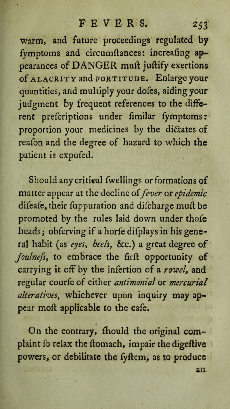 warm, and future proceedings regulated by lymptoms and circumftances: increafing ap- pearances of DANGER mull juftify exertions of ALACRITY and FORTITUDE. Enlarge yout quantities, and multiply your dofes, aiding your judgment by frequent references to the diffe- rent prefcriptions under limilar fymptoms: proportion your rnedicines by the diftates of reafon and the degree of hazard to which the patient is expofcd. Should any critical fwellings or formations of matter appear at the decline offever or epidemic difeafe, their fuppuration and difcharge mull be promoted by the rules laid down under thole heads; obferving if a horfe difplays in his gene- ral habit (as heeh^ &c.) a great degree of foulnefsy to embrace the firft opportunity of carrying it off by the infertion of a rowel, and regular courfe of either antimonial or mercurial alteratives^ whichever upon inquiry may ap- pear moll applicable to the cafe. On the contrary, Ihould the original com- plaint fo relax the llomach, impair the digellive powers, or debilitate the lyftem, as to produce an.