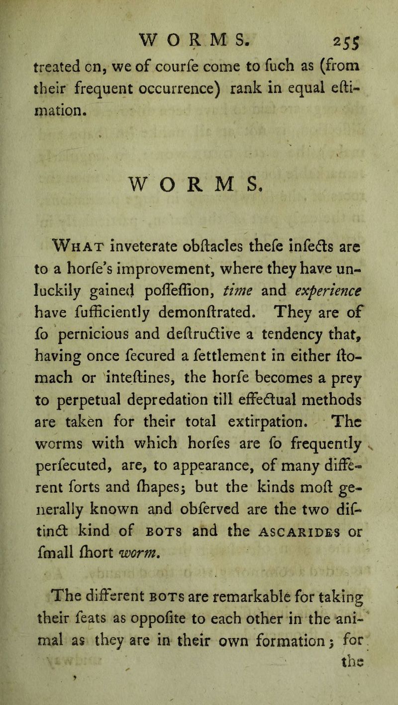 treated on, we of courfe come to fuch as (from their frequent occurrence) rank in equal efti- niation. WORM S. What Inveterate obftacles thefe infeds are to a horfe’s improvement, where they have un- luckily galne(} pofTeffion, time and experience have fufficiently demonftrated. They are of fo pernicious and deftrudive a tendency that, having once fecured a fettlement in either fto- mach or inteftines, the horfe becomes a prey to perpetual depredation till effedual methods are taken for their total extirpation. The worms with which horfes are fo frequently ^ perfecuted, are, to appearance, of many diffe- rent forts and fhapes^ but the kinds mod: ge- nerally known and obfervcd are the two dif- tind kind of bots and the ascarides or fmall (hort worm. The different bots are remarkable for taking their feats as oppofite to each other in the ani- mal as they are in their own formation; for. the