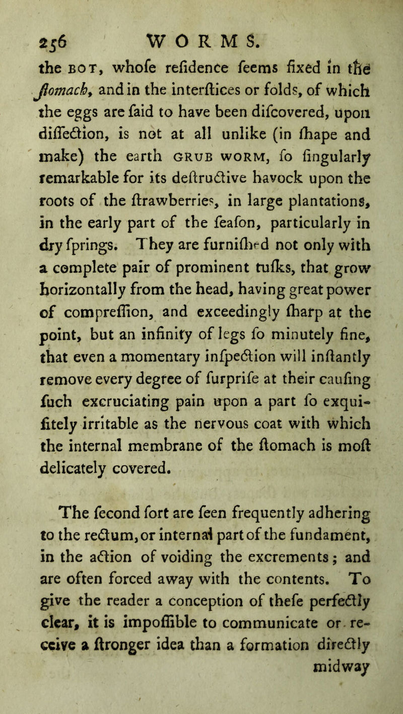 the BOT, whofe refidence fecms fixed in tlld Jlomach^ and in the interftices or folds, of which the eggs arcfaid to have been difcovered, upon dilTeftion, is not at all unlike (in lhape and make) the earth grub worm, fo Angularly femarkable for its deftrudlve havock upon the roots of the ftrawberries, in large plantations, in the early part of the feafon, particularly in dry fprings. They are furniflied not only with a complete pair of prominent tufks, that grow horizontally from the head, having great power of compreflion, and exceedingly (harp at the point, but an infinity of legs fo minutely fine, that even a momentary infpedlion will infiantly remove every degree of furprife at their caufing fuch excruciating pain upon a part fo exqui- fitely irritable as the nervous coat with which the internal membrane of the ftomach is moft delicately covered. The fecond fort are feen frequently adhering to the re£lum,or Internal part of the fundament, in the adion of voiding the excrements; and are often forced away with the contents. To give the reader a conception of thefe perfedly clear, it is impoflible to communicate or. re- ceive a ftronger idea than a formation diredly midway