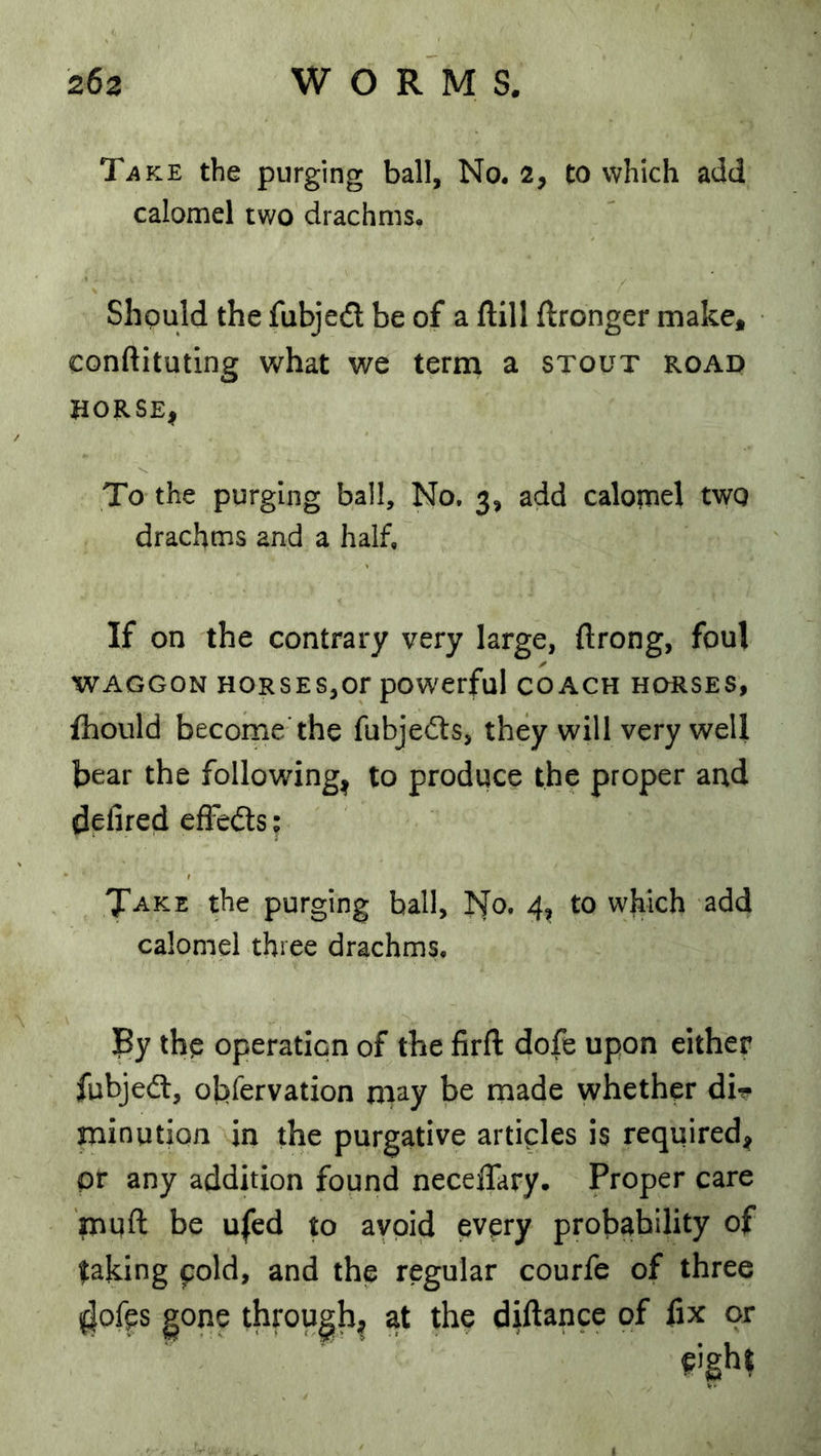 TiiKE the purging ball, No. 2, to which add calomel two drachms. Should the fubjedt be of a ftill ftronger make* conftituting what we term a stout road JiORSEi To the purging ball. No. 3, add calopnel two drachms and a half. If on the contrary very large, ftrong, foul WAGGON HORSES,or pOWerfuI COACH HORSES, fhould become'the fubjedls, they will very well bear the following| to produce the proper and defired effedts; Take the purging ball, No. 4, to which add calomel three drachms. jBy the operation of the firft dofe upon either fubjedl, obfervation niay be made whether dir minution in the purgative articles is required* or any addition found necelTary. Proper care muft be ufed to avoid every probability of faking pold, and the regular courfe of three (|ofps gone thfough^ at the diftance of fix or