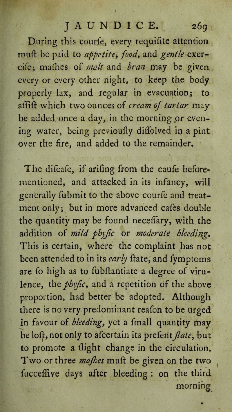 I JAUNDICE. 269 During this courfe, every requifite attention mufl; be paid to appetite^ foody and gentle exer- cife; maflaes of malt and bran may be given every or every other night, to keep the body properly lax, and regular in evacuation; to affift which two ounces of cream of tartar may be added once a day, in the morning or even- ing water, being previoufly diffolved in a pint over the fire, and added to the remainder. ■ The difeafe, if arifing from the caufe before- mentioned, and attacked in its infancy, will generally fubmit to the above courfe and treat- ment only; but in more advanced cafes double the quantity may be found necelfary, with the addition of mild phyfc or moderate bleeding. This is certain, where the complaint has not been attended to in its early ftate, and fymptoms are fo high as to fubftantiate a degree of viru- lence, the phyfcy and a repetition of the above proportion, had better be adopted. Although there is no very predominant reafon to be urged in favour of bleedingy yet a fmall quantity may be lol):, not only to afeertain its prefentJiatey but to promote a flight change in the circulation. Two or three majhes muft be given on the two fucceflive days after bleeding : on the third morning I