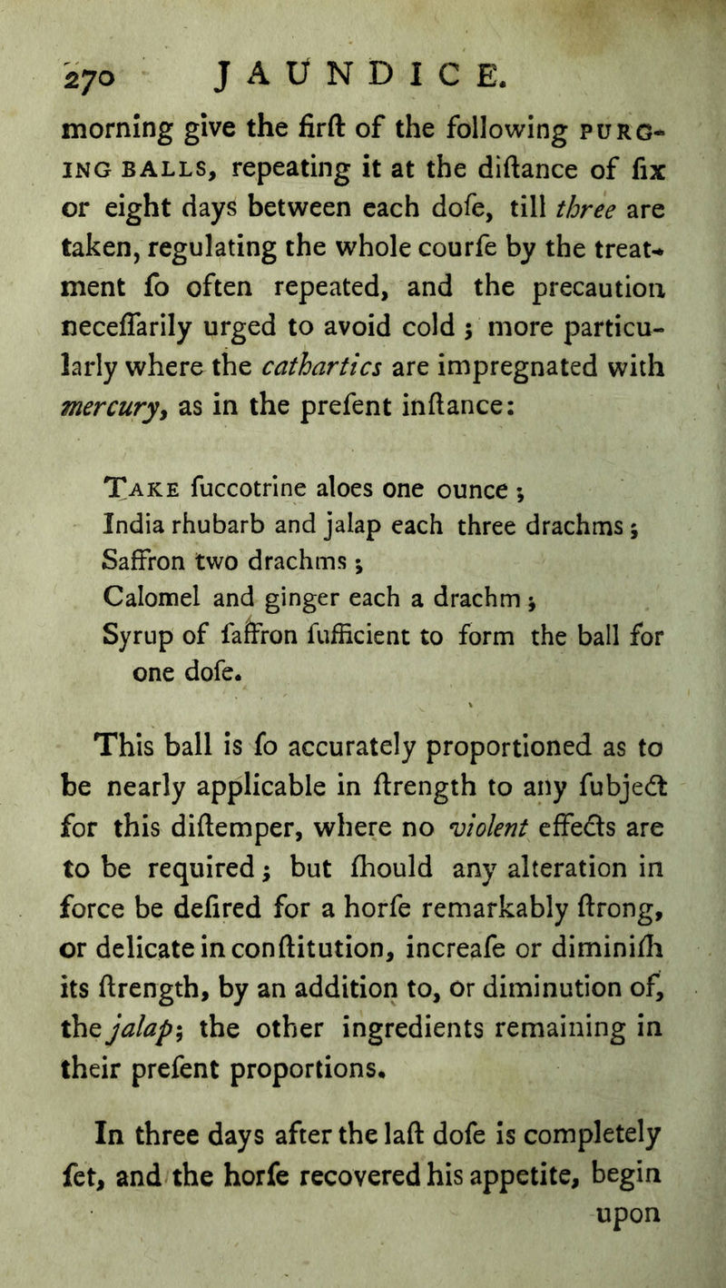 morning give the firfl: of the following purg- ing BALLS, repeating it at the diftance of fix or eight days between each dofe, till three are taken, regulating the whole courfe by the treat- ment fo often repeated, and the precaution neceffarily urged to avoid cold ; more particu- larly where the cathartics are impregnated with mercuryy as in the prefent inftance: Take fuccotrine aloes one ounce ; India rhubarb and jalap each three drachms ; Saffron two drachms; Calomel and ginger each a drachm; Syrup of falfron fufficient to form the ball for one dofe. This ball is fo accurately proportioned as to be nearly applicable in ftrength to any fubjedt for this diftemper, where no violent effeds are to be required; but fhould any alteration in force be defired for a horfe remarkably ftrong, or delicate in con (lit ution, increafe or diminilli its (Irength, by an addition to, or diminution of, the jalap; the other ingredients remaining in their prefent proportions. In three days after the laft dofe is completely fet, and the horfe recovered his appetite, begin upon