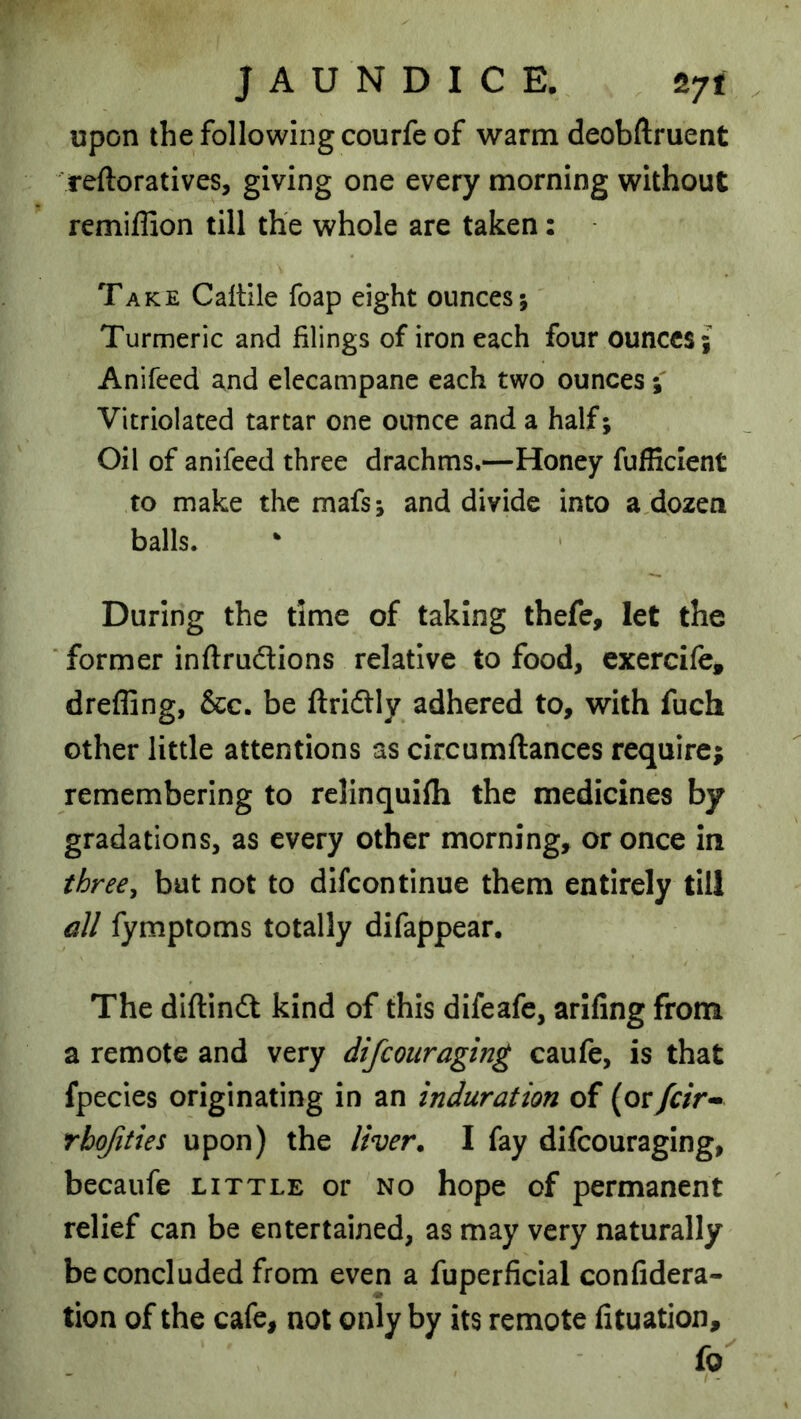 JAUNDICE. S7t upon the following courfe of warm deobftruent reftoratives, giving one every morning without remiffion till the whole are taken: Take Caltile foap eight ounces; Turmeric and filings of iron each four ounces; Anifeed and elecampane each two ounces; Vitriolated tartar one ounce and a half; Oil of anifeed three drachms.—Honey fufEcIent to make the mafs; and divide into a dozen balls. During the time of taking thefe, let the ‘ former inftrudtions relative to food, exercife, dreffing, &c. be ftriftly adhered to, with fuch other little attentions as circumftances require; remembering to rclinquifh the medicines by gradations, as every other morning, or once in three^ but not to dlfcontinue them entirely till all fymptoms totally difappear. The diftindl kind of this difeafe, arifing from a remote and very difcouraging caufe, is that fpecies originating in an induration of (oryr/r- rbofities upon) the liver. I fay difcouraging, becaufe little or no hope of permanent relief can be entertained, as may very naturally be concluded from even a fuperficial confidera- tion of the cafe, not only by its remote fituation, fo