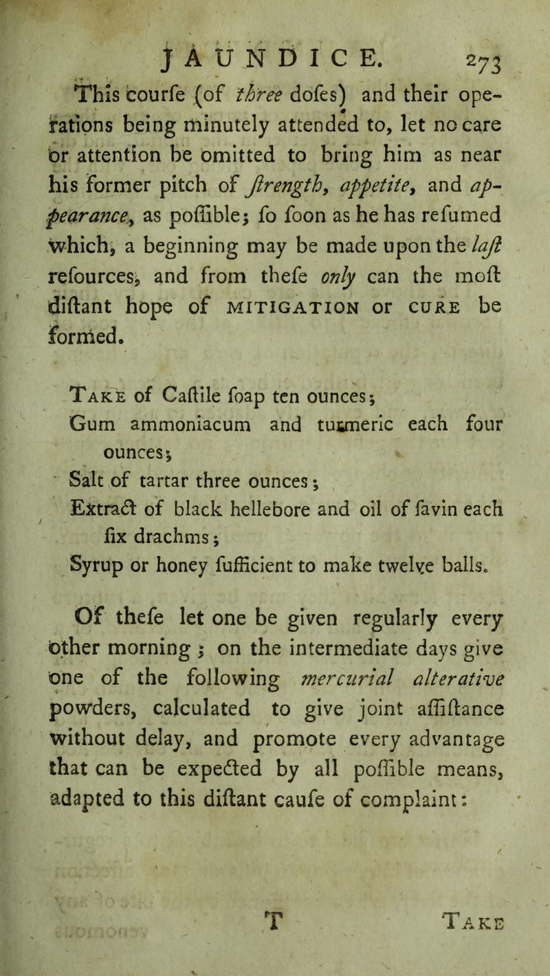 This courfe (of three dofes) and their ope- i'atipns being minutely attended to, let no care or attention be omitted to bring him as near his former pitch of Jlrength, appetite^ and ap- pear ance^y as poflible; fo foon as he has re fumed which^ a beginning may be made upon the lajl refources^ and from thefe only can the moft diftant hope of mitigation or cure be fornied. Take of Caftile foap ten ounces-. Gum ammoniacum and tuuneric each four ounces; ■ Salt of tartar three ounces; ^ Extra(5l of black hellebore and oil of favin each fix drachms; Syrup or honey fufHcient to make tvveke balls. Of thefe let one be given regularly every Other morning ; on the intermediate days give one of the following mercurial alterative powders, calculated to give joint affiftance without delay, and promote every advantage that can be expedled by all poffible means, adapted to this diftant caufe of complaint; V N T Take