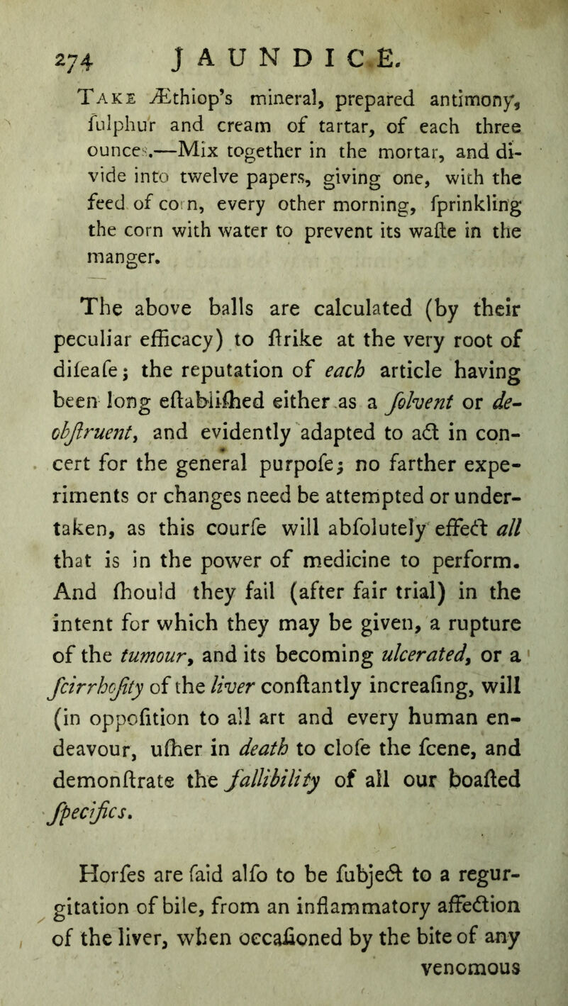 Take ^thlop’s mineral, prepared antimony, fulphiir and cream of tartar, of each three ounces—Mix together in the mortar, and di- vide into twelve papers, giving one, with the feed of coi n, every other morning, fprinkling the corn with water to prevent its wafte in the manger. The above balls are calculated (by their peculiar efficacy) to flrike at the very root of difeafe; the reputation of each article having been long eftabiiffied either .as a fohent or de-- objlruenty and evidently adapted to adl in con- . cert for the general purpofe; no farther expe- riments or changes need be attempted or under- taken, as this courfe will abfolutely'effeft ^// that is in the power of medicine to perform. And ffiould they fail (after fair trial) in the intent for which they may be given, a rupture of the tumour^ and its becoming ulcerated^ or a' feirrhejity of the liver conftantly increafing, will (in oppofition to all art and every human en- deavour, uffier in death to clofe the feene, and demonftrate the fallibility of ail our boafled ‘ fpecifes, Horfes are faid alfo to be fubjedl to a regur- ^ gitation of bile, from an inflammatory affedion , of the liver, when oecafioned by the bite of any venomous