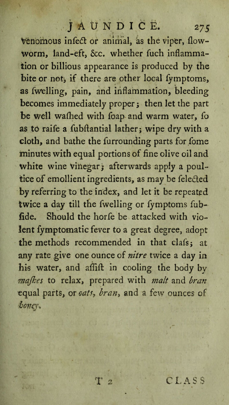 Venomous infedl or animal, ks the viper, flow- worm, land-eft, &c. whether fuch inflamma- tion or billions appearance is produced by the bite or not^ if there are other local fymptoms, as fv^relling, pain, and inflammation, bleeding becomes immediately propers then let the part be well waflied with foap and warm water, fo as to raife a fubftantial lather; wipe dry with a cloth, and bathe the furrounding parts for fome minutes with equal portions of fine olive oil and white wine Vinegar; afterwards apply a poul- tice of emollient ingredients, as may be felefted by referring to the index, and let it be repeated twice a day till the fwelling or fymptoms fub- fide. Should the horfe be attacked with vio- lent fymptomatic fever to a great degree, adopt the methods recommended in that clafs; at any rate give one ounce of nitre twice a day in hi« water, and affifl: in cooling the body by majhes to relax, prepared with malt and bran equal parts, or oafs^ bran^ and a few ounces of hQve\\