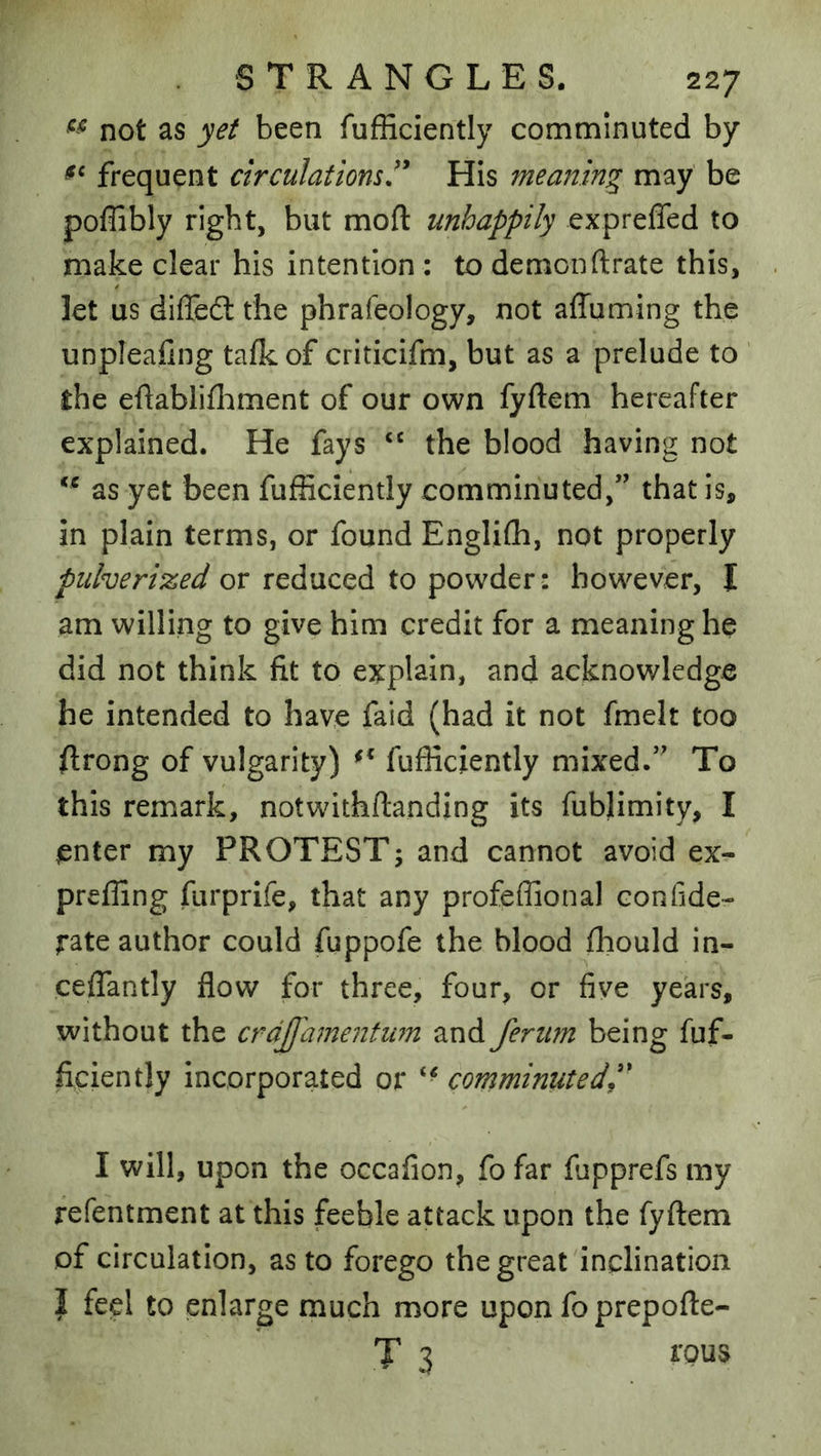 not as yet been fufficiently comminuted by frequent circulationsHis meaning may be poffibly right, but moft unhappily expreffed to make clear his intention : to demonftrate this, let us difledl the phrafeology, not affuming the unpleaiing tafk of criticifm, but as a prelude to the ehabliflament of our own fyftem hereafter explained. He fays “ the blood having not as yet been fufficiently comminuted,” that is, in plain terms, or found Engliffi, not properly pulverized or reduced to powder : however, I am willing to give him credit for a meaning he did not think fit to explain, and acknowledge he intended to have faid (had it not fmelt too ftrong of vulgarity) fufficiently mixed.” To this remark, notwithftanding its fublimity, I enter my PROTEST; and cannot avoid exr- preffing furprife, that any profeffional confide- rate author could fuppofe the blood ffiould in- ceflantly flow for three, four, or five years, without the crdjjamentim and ferum being fuf- ficiently incorporated or comminuted^ I will, upon the occafion, fo far fiipprefs my refentment at this feeble attack upon the fyftem of circulation, as to forego the great inclination I feel to enlarge much more upon fo prepofte- T 3 I'OUS