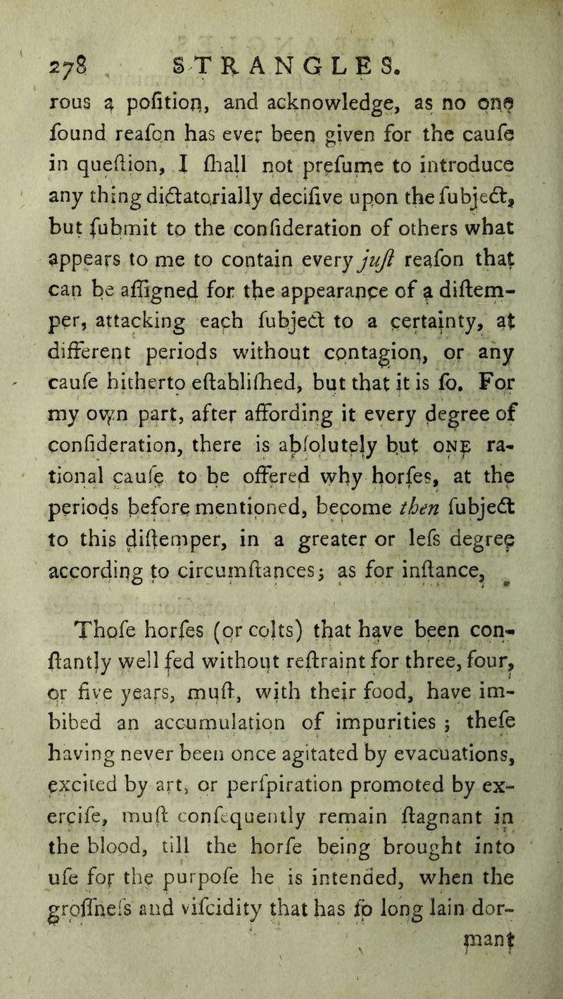 rous q. pofitiofi, and acknowledge, as no ona found reafon has ever been given for the caufe in queftion, I fliall not prefume to introduce any thing didtatojially decifxve upon thefubjedt, but fubmit to the confideration of others what appears to me to contain every72^ reafon that can be affigned for the appearance of a diflem- per, attacking each fubjeCt to a certainty, at different periods without contagion, or any caufe hithertp eftahlifhed, but that it is fo. For my ov^:n part, after affording it every degree of confideration, there is abfolutely but one ra* tional caufe to be offered why horfes, at the periods before mentioned, become then fubjedt to this difieniper, in a greater or lefs degree according to circumftances5 as for inftance, Thofe horfes (qr colts) that have been con- ftantly well fed without reflraint for three, four, qr five years, rnuft, with thejr food, have im- bibed an accumulation of impurities 5 thefe having never beeii once agitated by evacuations, excited by art, or perfpiration promoted by ex- ercife, muft confequenlly remain ftagnant in the blood, till the horfe being brought into ufe for the purpofe he is intended, when the groffnels and vifeidity that has fb long lain dor- pant