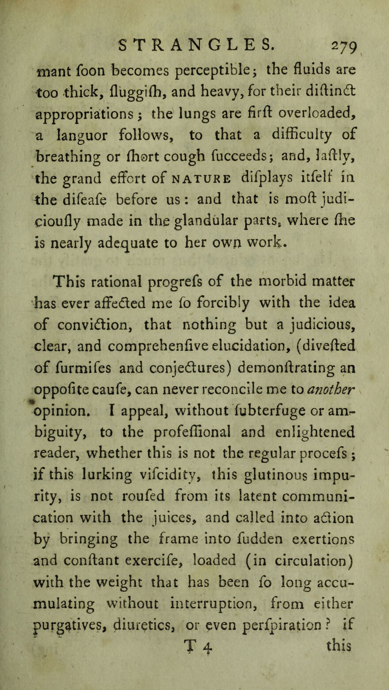 mant foon becomes perceptible; the fluids are too thick, fluggilh, and heavy, for their diftindl appropriations 5 the lungs are firfl: overloaded, a languor follows, to that a difficulty of breathing or fhort cough fucceeds; and, laflly, the grand effort of nature difplays itfelf in the difeafe before us: and that is moft judi- cioufly made in the glandular parts^ where fhe is nearly adequate to her own work. This rational progrefs of the morbid matter has ever affeded me fo forcibly with the idea of convidion, that nothing but a judicious, clear, and comprehenfive elucidation, (diveftedv of furmifes and conjedures) demonffrating an oppofite caufe, can never reconcile me to another x opinion. I appeal, without fubterfuge or am^ biguity, to the profeffional and enlightened reader, whether this is not the regular procefs ; if this lurking vifeidity, this glutinous impu- rity, is not roufed from its latent communi- cation with the juices, and called into adion by bringing the frame into fudden exertions and conftant exercife, loaded (in circulation) with the weight that has been fo long accu- mulating without interruption, from either purgatives, diuretics, or even perfpiration ? if T 4 this