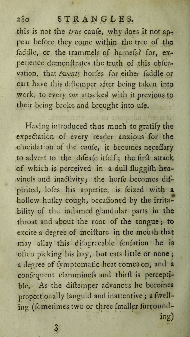 this is not the true caufe, why does it not ap^ pear before they come within the tree of the faddle, or the trammels of harnefs? for, ex- perience demonftrates the truth of this obfer- vation, that tnjoent'^ horfes for either faddle or cart have this diftemper after being taken into work, to every ojie attacked with it previous to their being broke and brought into ufe. Having introduced thus much to gratify the expedation of every reader anxious for the elucidation of the caufe, it becomes neceffary to advert to the difeafe itfelf y the firft attack of which is perceived in a dull fluggifh hca- vinefs and inadivity; the horfe becomes dif- pirlted, lofes his appetite, is feized with a hollow huflcy cough, occafioned by the irrita- bility of the inflamed glandular parts in the throat and about the root of the tongue j to excite a degree of moifture in the mouth that may allay this difagreeable fenfation he is often picking his hay, but eats little or none \ a degree of fymptomatic heat comes on, and a confequent clamminefs and thirft is percepti- ble. As the diftemper advances he becomes proportionally languid and inattentive 5 afvvell- ing (fometimes two or three fmaller furfound- ing) 3 >