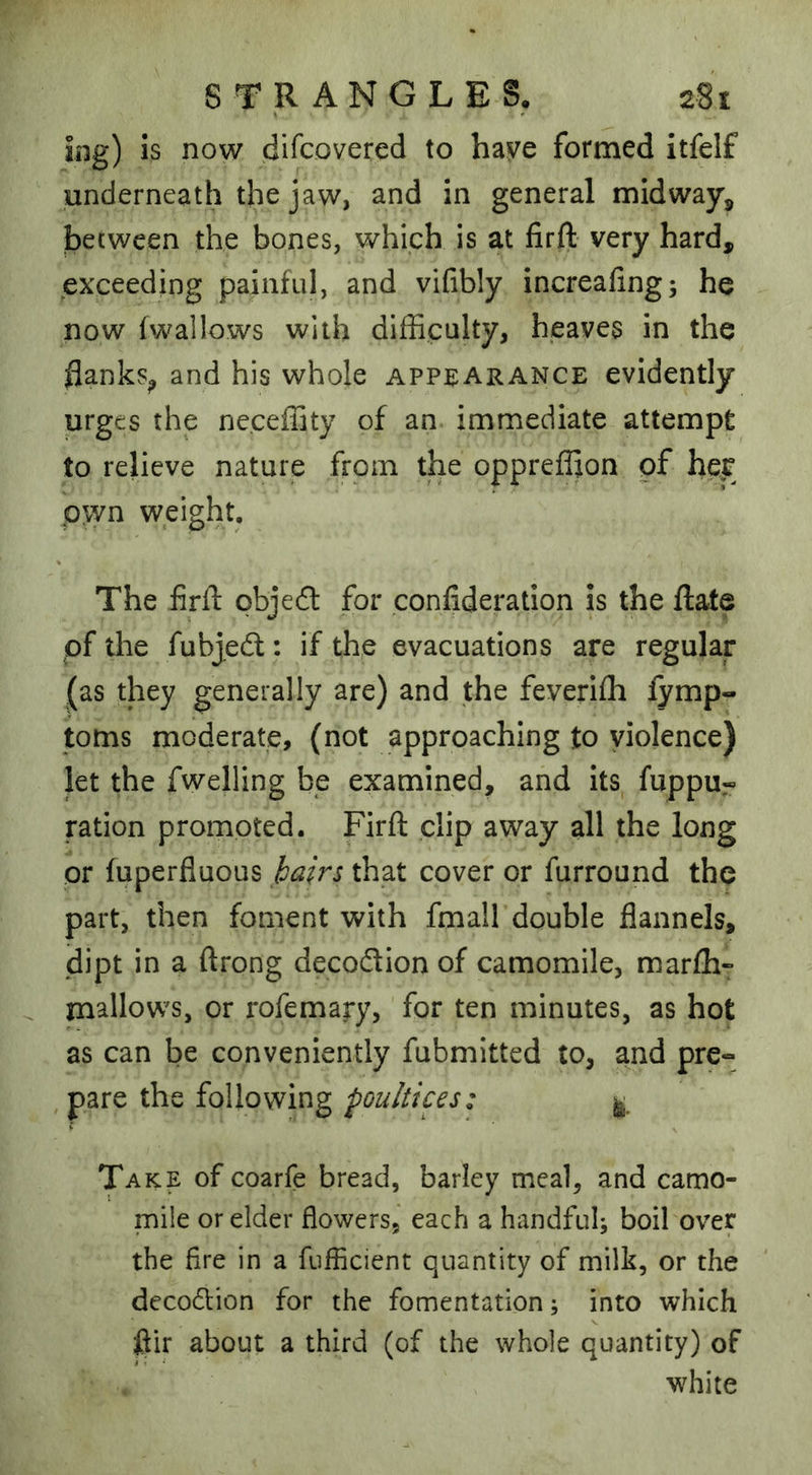 ing) is now discovered to hzvQ formed itfelf underneath the jaw, and in general midway, becween the bones, which is at firft very hard, exceeding painful, and vifibly increafing; he now (wallows with difficulty, heaves in the flanks^ and his whole appearance evidently urges the ne.ceffity of an immediate attempt to relieve nature from the oppreffion of her pjyn weight. The fird: cbje6t for confideration is the ftate of the fubjedl: if the evacuations are regular (as they generally are) and the feverifh fymp- toms moderate, (not approaching to violence) let the dwelling be examined, and its fuppu« ration promoted. Firft clip away all the long or fuperfluous hairs that cover or furround the part, then foment with fmall double flannels, dipt in a ftrong decoftion of camomile, mar(h» mallows, or rofemary, for ten minutes, as hot as can be conveniently fubmitted to, and pre« , pare the following poultices: ^ Take of coarfe bread, barley meal, and camo- mile or elder flowers, each a handfuh boil over the Are in a fuiflcient quantity of milk, or the decoftion for the fomentation; into which flir about a third (of the whole quantity) of white