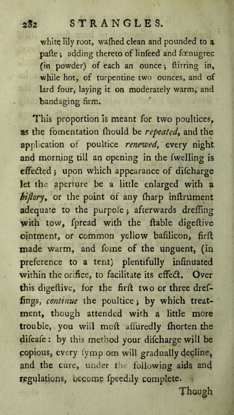 whitq lily root, wallied clean and pounded to a pafte •, adding thereto of linfeed and foenugrec (in powder) of each an ounce*, ftirring in, while hot, of turpentine two ounces, and of lard four, laying it on moderately warm, and bandaging firm. This proportion Is meant for two poultices, as the fomentation fhould be repeatand the application of poultice renewed^ every night and morning till an opening in the fwelling is effedled 5 upon which appearance of difcharge let thr; aperture be a little enlarged with a biftory^ or the point of any (harp inftrument adequate to the purpofe j afterwards drefling with tow, fpread with the liable digcftive ointment, or common yellow bafilicon, firft made warm, and fome of the unguent, (in preference to a tent) plentifully infinuated within the orifice, to facilitate its efFedt. Over this digeftive, for the firft two or three dref- fings, continue the poultice j by which treat- ment, though attended with a little more trouble, ^ you will mod affuredly fhorten the difeafe: by this method your difcharge will be copious, every lymp om will gradually decline, and the cure, under t'v following aids and riegulations, becorne fpeedily complete. Though