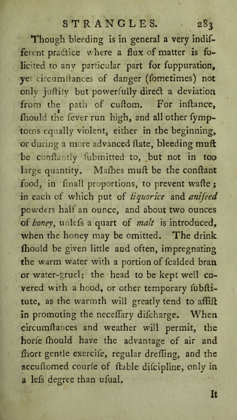 Though bleeding is in general a very indif- ferent pradice v/here a flux of matter ,is fo- licited to any particular part for fuppuration, yer circamtlances of danger (fometimes) not only juftity but powerfully direct a deviation from the path of cuftom. For inftance, fhoLild the fever run high, and all other fymp- toms equally violent, either in the beginning, or during a more advanced ftate, bleeding muft ‘be conftantly fubmitted to, hut not in too large quantity. Maihes muft be the conftant food, in f nall proportions, to prevent wafte; in each of which put of liquorice and anifeed povv'ders half an ounce, and about two ounces of honey^ unlefs a quart of malt is introduced, when the honey may be omitted. The drink (hould be given little and often, impregnating the warm water with a portion of fcalded bran or water-gruel; the head to be kept well co- vered with a hood, or other temporary fubfti- tute, as the warmth will greatly tend to afliift in promoting the neceflary difcharge. When circumftances and weather will permit, the horfe (hould have the advantage of, air and (hort gentle exercife, regular drefling, and the accuftomed courfe of ftable difcipline, only in a lefs degree than ufual. It