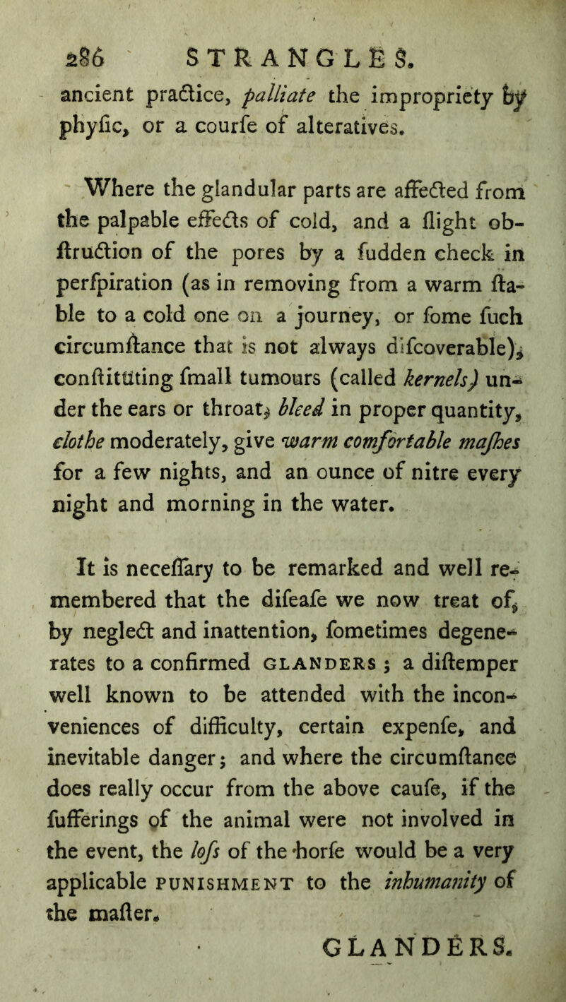 - ancient pradice, palliate the impropriety hy phyfic, or a courfe of alteratives. Where the glandular parts are affeded from the palpable eiffeds of cold, and a flight ob- ftrudion of the pores by a fudden check in perfpiration (as in removing from a warm lia- ble to a cold one on a journey, or fome fuch circumAance that is not always difcoverable)^ conftittiting fmall tumours (called kernels) un- der the ears or throaty bleed in proper quantity, clothe moderately, give warm comfortable majhes for a few nights, and an ounce of nitre every night and morning in the water. It Is necelTary to be remarked and well re-* membered that the difeafe we now treat of^ by negled and inattention, fometimes degene-^ rates to a confirmed glanders 5 a diftemper well known to be attended with the incon- veniences of difficulty, certain expenfe, and inevitable danger; and where the circumftanee does really occur from the above caufe, if the fufferings of the animal were not involved in the event, the lofs of the horfe would be a very applicable punishment to the inhumanity of the mafler* GLANDERS.