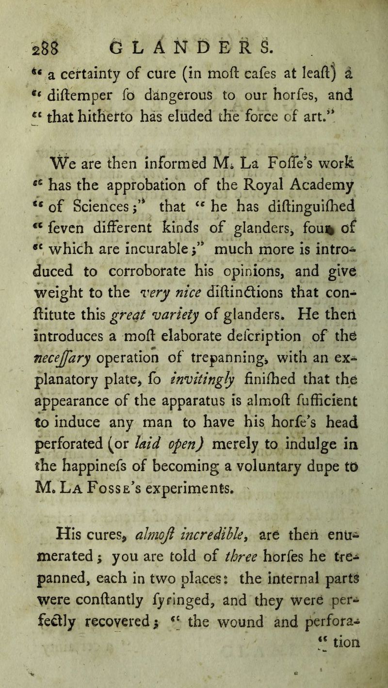 a certainty of cure (in moft cafes at leaft) a diftemper fo dangerous to our horfes, and that hitherto has eluded the force of art.’' We are then informed Mi La FolTe’s work has the approbation of the Royal Academy ** of Sciences that he has diftinguifhed “ fevcn different kinds of glanders, fou% of which are incurable i’' much more is intro- duced to corroborate his opinions, and give weight to the very nice diftindions that con- ftitute this great variety of glanders. He theii introduces a moft elaborate defcription of the necejfary operation of trepannings with an ex- planatory plate, fb invitingly finifhed that the appearance of the apparatus is almoft fufHcient to induce any man to have his horfe's head perforated (or laid open) merely to indulge in the happinefs of becoming a voluntary dope to M* La Fosse’s experiments. His cures, almoji incredible^ are then enu- merated ; you are told of three horfes he tre- panned, each in two places: the internal parts were conftantly fy ringed, and they were per- fedly recovered ^ the wound and perfora- ** tion