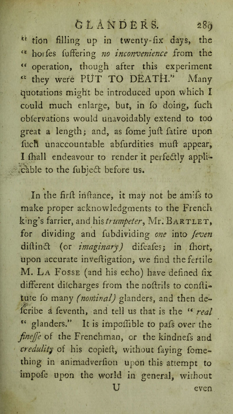 ^ ft L A N b E R S. ^8^ tiOn filling up in twenty-fix days, the hoifes fuffering no inconvenience from the operation, though after this experiment they were PUT TO DEATH.’* Many quotations might be introduced upon which I could much enlarge, but, in fo doing, fuch obfervations would unavoidably extend to too great a length; and, as fome juft fatire* upon fUcR unaccountable abfurdities muft appear, I (hall endeavour to render it perfedtly appli- '■,cable to the fubjedl before Us. In the firft iriftance, it may not be amiis to make proper acknowledgments to the French king’s farrier, and Kxs trumpeter^ Mr. Bartlet, for dividing and fubdividing one into /even diftindl (or imaginary) difeafes; in fhort, upon accurate inveftigation, we find the fertile M. La Fosse (and his echo) have defined fix different dilcharges from the noftrils to confti- tute fo many (nominal) glanders, and then de- Icribe a feventh, -and tell us that is the real glanders/* It is impoffible to pafs over the finejfe of the Frenchman, or the kindnefs and credulity of his copied, without faying fome- thing in animadverfion upon this attempt to impofe upon the world in general, without U even